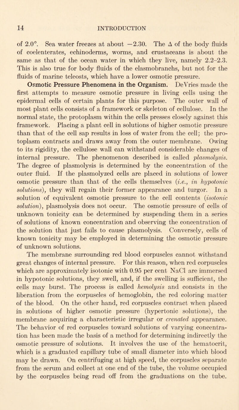 of 2.0°. Sea water freezes at about —2.30. The A of the body fluids of coelenterates, echinoderms, worms, and crustaceans is about the same as that of the ocean water in which they live, namely 2.2-2.3. This is also true for body fluids of the elasmobranchs, but not for the fluids of marine teleosts, which have a lower osmotic pressure. Osmotic Pressure Phenomena in the Organism. DeVries made the first attempts to measure osmotic pressure in living cells using the epidermal cells of certain plants for this purpose. The outer wall of most plant cells consists of a framework or skeleton of cellulose. In the normal state, the protoplasm within the cells presses closely against this framework. Placing a plant cell in solutions of higher osmotic pressure than that of the cell sap results in loss of water from the cell; the pro- toplasm contracts and draws away from the outer membrane. Owing to its rigidity, the cellulose wall can withstand considerable changes of internal pressure. The phenomenon described is called plasmolysis. The degree of plasmolysis is determined by the concentration of the outer fluid. If the plasmolyzed cells are placed in solutions of lower osmotic pressure than that of the cells themselves (^.c., in hypotonic solutions), they will regain their former appearance and turgor. In a solution of equivalent osmotic pressure to the cell contents {isotonic solution), plasmolysis does not occur. The osmotic pressure of cells of unknown tonicity can be determined by suspending them in a series of solutions of known concentration and observing the concentration of the solution that just fails to cause plasmolysis. Conversely, cells of known tonicity may be employed in determining the osmotic pressure of unknown solutions. The membrane surrounding red blood corpuscles cannot withstand great changes of internal pressure. For this reason, when red corpuscles which are approximately isotonic with 0.95 per cent NaCl are immersed in hypotonic solutions, they swell, and, if the swelling is sufficient, the cells may burst. The process is called hemolysis and consists in the liberation from the corpuscles of hemoglobin, the red coloring matter of the blood. On the other hand, red corpuscles contract when placed in solutions of higher osmotic pressure (hypertonic solutions), the membrane acquiring a characteristic irregular or crenated appearance. The behavior of red corpuscles toward solutions of varying concentra- tion has been made the basis of a method for determining indirectly the osmotic pressure of solutions. It involves the use of the hematocrit, which is a graduated capillary tube of small diameter into which blood may be drawn. On centrifuging at high speed, the corpuscles separate from the serum and collect at one end of the tube, the volume occupied by the corpuscles being read off from the graduations on the tube.