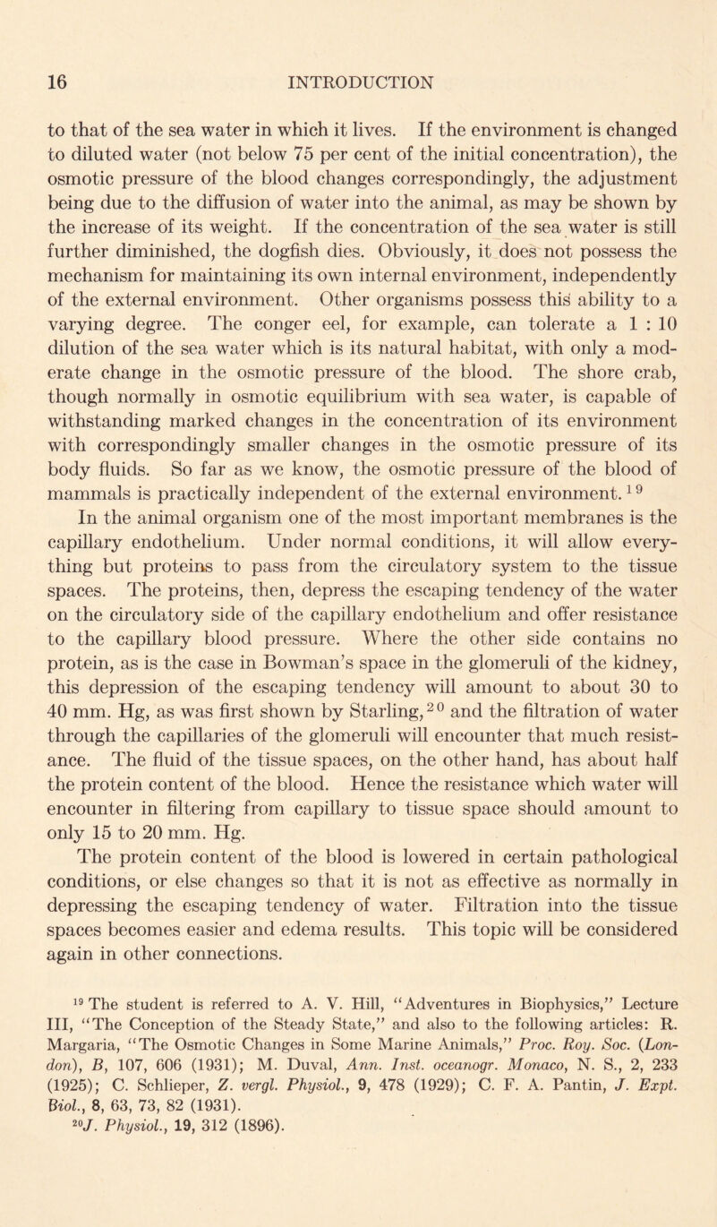 to that of the sea water in which it lives. If the environment is changed to diluted water (not below 75 per cent of the initial concentration), the osmotic pressure of the blood changes correspondingly, the adjustment being due to the diffusion of water into the animal, as may be shown by the increase of its weight. If the concentration of the sea water is still further diminished, the dogfish dies. Obviously, it does not possess the mechanism for maintaining its own internal environment, independently of the external environment. Other organisms possess this ability to a varying degree. The conger eel, for example, can tolerate a 1 : 10 dilution of the sea water which is its natural habitat, with only a mod- erate change in the osmotic pressure of the blood. The shore crab, though normally in osmotic equilibrium with sea water, is capable of withstanding marked changes in the concentration of its environment with correspondingly smaller changes in the osmotic pressure of its body fluids. So far as we know, the osmotic pressure of the blood of mammals is practically independent of the external environment. ^ ^ In the animal organism one of the most important membranes is the capillary endothelium. Under normal conditions, it will allow every- thing but proteins to pass from the circulatory system to the tissue spaces. The proteins, then, depress the escaping tendency of the water on the circulatory side of the capillary endothelium and offer resistance to the capillary blood pressure. Where the other side contains no protein, as is the case in Bowman’s space in the glomeruli of the kidney, this depression of the escaping tendency will amount to about 30 to 40 mm. Hg, as was first shown by Starling, and the filtration of water through the capillaries of the glomeruli will encounter that much resist- ance. The fluid of the tissue spaces, on the other hand, has about half the protein content of the blood. Hence the resistance which water will encounter in filtering from capillary to tissue space should amount to only 15 to 20 mm. Hg. The protein content of the blood is lowered in certain pathological conditions, or else changes so that it is not as effective as normally in depressing the escaping tendency of water. Filtration into the tissue spaces becomes easier and edema results. This topic will be considered again in other connections. The student is referred to A. V. Hill, “Adventures in Biophysics,’’ Lecture III, “The Conception of the Steady State,” and also to the following articles: R. Margaria, “The Osmotic Changes in Some Marine Animals,” Proc. Roy. Soc. (Lon- don), B, 107, 606 (1931); M. Duval, Ann. Inst, oceanogr. Monaco, N. S., 2, 233 (1925); C. Schlieper, Z. vergl. Physiol., 9, 478 (1929); C. F. A. Pantin, J. Expt. Biol, 8, 63, 73, 82 (1931). 20/. Physiol, 19, 312 (1896).