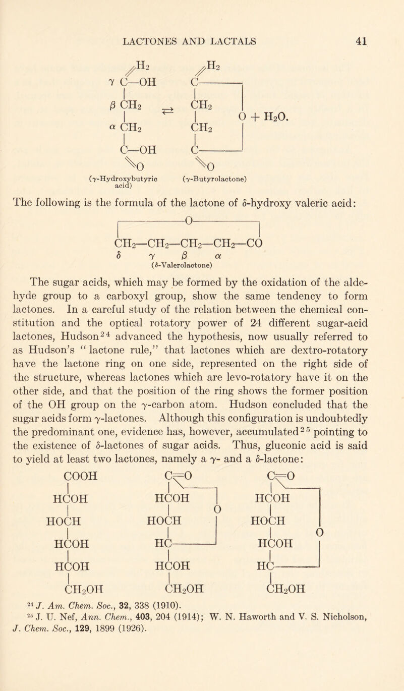 ^H2 7 C—OH C iS CH2 CH2 I ^ I 0 + H20. «CH2 CH2 C—OH C '^O '^0 (7-Hydroxybutyric (y-Butyrolactone) acid) The following is the formula of the lactone of 6-hydroxy valeric acid: 0 CH2—CH2—CH2—CH2—CO d y ^ a (5-Valerolactone) The sugar acids, which may be formed by the oxidation of the alde- hyde group to a carboxyl group, show the same tendency to form lactones. In a careful study of the relation between the chemical con- stitution and the optical rotatory power of 24 different sugar-acid lactones, Hudson advanced the hypothesis, now usually referred to as Hudson’s lactone rule,” that lactones which are dextro-rotatory have the lactone ring on one side, represented on the right side of the structure, whereas lactones which are levo-rotatory have it on the other side, and that the position of the ring shows the former position of the OH group on the 7-carbon atom. Hudson concluded that the sugar acids form 7-lactones. Although this configuration is undoubtedly the predominant one, evidence has, however, accumulated ^ ^ pointing to the existence of 5-lactones of sugar acids. Thus, gluconic acid is said to yield at least two lactones, namely a 7- and a 5-lactone: COOH I HCOH HOCH HCOH I HCOH I CH2OH C^O HCOH I HOCH HC O HCOH I CH2OH C^O HCOH HOCH I HCOH HC- 0 CH2OH 24 /. Am. Chem. Soc., 32, 338 (1910). 25 J. U. Nef, Ann. Chem., 403, 204 (1914); W. N. Haworth and V. S. Nicholson, J. Chem. Soc., 129, 1899 (1926).