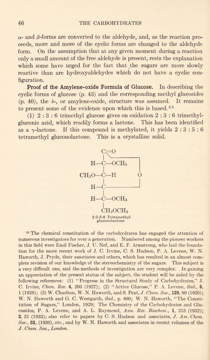 a- and jS-forms are converted to the aldehyde, and, as the reaction pro- ceeds, more and more of the cyclic forms are changed to the aldehyde form. On the assumption that at any given moment during a reaction only a small amount of the free aldehyde is present, rests the explanation which some have urged for the fact that the sugars are more slowly reactive than are hydroxyaldehydes which do not have a cyclic con- figuration. Proof of the Amylene-oxide Formula of Glucose. In describing the cyclic forms of glucose (p. 43) and the corresponding methyl glucosides (p. 40), the h-, or amylene-oxide, structure was assumed. It remains to present some of the evidence upon which this is based. ^ ^ (1) 2:3:6 trimethyl glucose gives on oxidation 2:3:6 trimethyl- gluconic acid, which readily forms a lactone. This has been identified as a 7-lactone. If this compound is methylated, it yields 2 : 3 : 5 : 6 tetramethyl gluconolactone. This is a crystalline solid. H~C—OCHs CH3O—C—H O H—C H—C—OCH3 CH2OCH3 2:3:5:6 Tetramethyl gluconolactone The chemical constitution of the carbohydrates has engaged the attention of numerous investigators for over a generation. Numbered among the pioneer workers in this field were Emil Fischer, J. U. Nef, and E. F. Armstrong, who laid the founda- tion for the more recent work of J. C. Irvine, C. S. Hudson, P. A. Levene, W. N. Haworth, J. Pryde, their associates and others, which has resulted in an almost com- plete revision of our knowledge of the stereochemistry of the sugars. This subject is a very difficult one, and the methods of investigation are very complex. In gaining an appreciation of the present status of the subject, the student will be aided by the following references: (1) “Progress in the Structural Study of Carbohydrates,” J. C. Irvine, Chem. Rev. 4, 203 (1927); (2) “Active Glucose,” P. A. Levene, ibid., 6, 1 (1928); (3) W. Charlton, W. N. Haworth, and S. Peat, J. Chem. Soc., 129, 89 (1926); W. N. Haworth and G. C. Westgarth, ibid., p. 880; W. N. Haworth, “The Consti- tution of Sugars,” London, 1929; The Chemistry of the Carbohydrates and Glu- cosides, P. A. Levene, and A. L. Raymond, Ann. Rev. Biochem., 1, 213 (1932); 2, 31 (1933); also refer to papers by C. S. Hudson and associates, J. Am. Chem. Soc., 62, (1930), etc., and by W. N. Haworth and associates in recent volumes of the J. Chem. Soc., London.