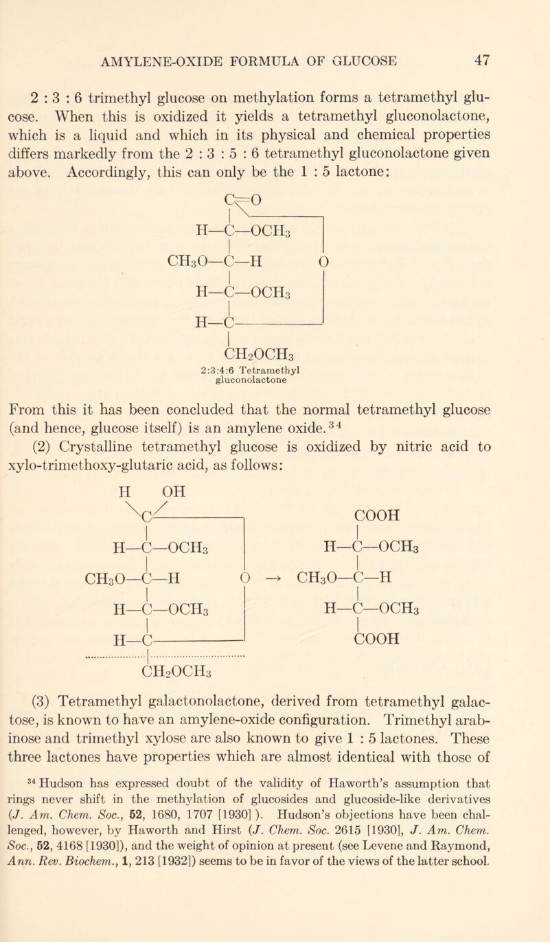 2:3:6 trimethyl glucose on methylation forms a tetramethyl glu- cose. When this is oxidized it yields a tetramethyl gluconolactone, which is a liquid and which in its physical and chemical properties differs markedly from the 2 : 3 : 5 : 6 tetramethyl gluconolactone given above. Accordingly, this can only be the 1 : 5 lactone: C^O H—C—OCH3 CH3O—C—H O H—C—OCH3 H—C CH2OCH3 2:3:4:6 Tetramethyl gluconolactone From this it has been concluded that the normal tetramethyl glucose (and hence, glucose itself) is an amylene oxide. (2) Crystalline tetramethyl glucose is oxidized by nitric acid to xylo-trimethoxy-glutaric acid, as follows: H OH H—C—OCH3 CH3O—C—H 0 H—C—OCH3 H—C CH2OCH3 COOH n—C—OCH3 CH3O—C—H H—C—OCH3 I COOH (3) Tetramethyl galactonolactone, derived from tetramethyl galac- tose, is known to have an amylene-oxide configuration. Trimethyl arab- inose and trimethyl xylose are also known to give 1 : 5 lactones. These three lactones have properties which are almost identical with those of Hudson has expressed doubt of the validity of Haworth’s assumption that rings never shift in the methylation of glucosides and glucoside-like derivatives {J. Am. Chem. Soc., 52, 1680, 1707 [1930] ). Hudson’s objections have been chal- lenged, however, by Haworth and Hirst (J. Chem. Soc. 2615 [1930], J. Am. Chem. Soc., 52, 4168 [1930]), and the weight of opinion at present (see Levene and Raymond, Ann. Rev. Biochem., 1, 213 [1932]) seems to be in favor of the views of the latter school.