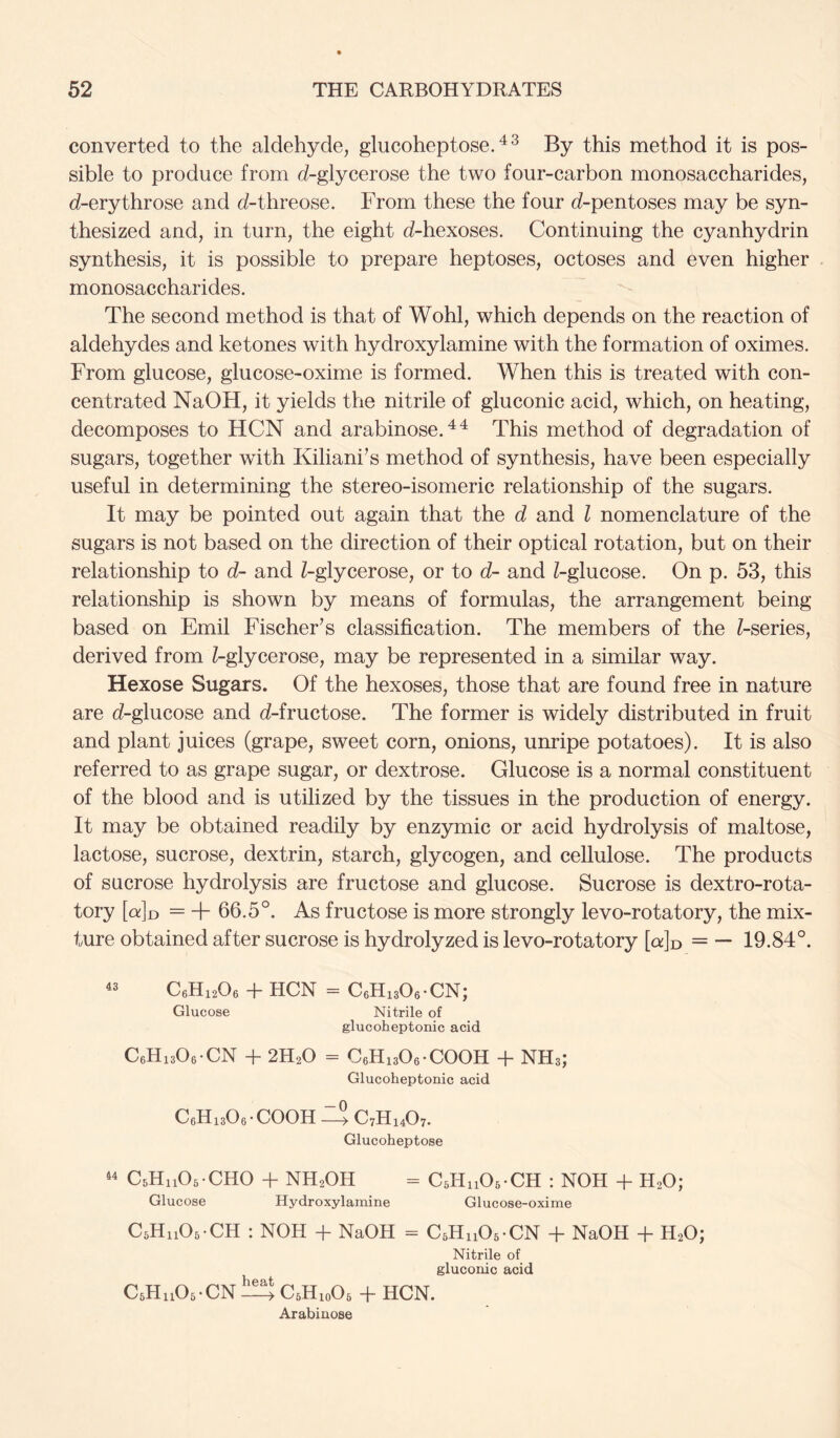 converted to the aldehyde, glucoheptose. ^ ^ By this method it is pos- sible to produce from d-glycerose the two four-carbon monosaccharides, d-erythrose and d-threose. From these the four d-pentoses may be syn- thesized and, in turn, the eight d-hexoses. Continuing the cyanhydrin synthesis, it is possible to prepare heptoses, octoses and even higher monosaccharides. The second method is that of Wohl, which depends on the reaction of aldehydes and ketones with hydroxylamine with the formation of oximes. From glucose, glucose-oxime is formed. When this is treated with con- centrated NaOH, it yields the nitrile of gluconic acid, which, on heating, decomposes to HCN and arabinose.^^ This method of degradation of sugars, together with Kiliani’s method of synthesis, have been especially useful in determining the stereo-isomeric relationship of the sugars. It may be pointed out again that the d and I nomenclature of the sugars is not based on the direction of their optical rotation, but on their relationship to d- and Z-glycerose, or to d- and ^-glucose. On p. 53, this relationship is shown by means of formulas, the arrangement being- based on Emil Fischer^s classification. The members of the Z-series, derived from Z-glycerose, may be represented in a similar way. Hexose Sugars. Of the hexoses, those that are found free in nature are d-glucose and d-fructose. The former is widely distributed in fruit and plant juices (grape, sweet corn, onions, unripe potatoes). It is also referred to as grape sugar, or dextrose. Glucose is a normal constituent of the blood and is utilized by the tissues in the production of energy. It may be obtained readily by enzymic or acid hydrolysis of maltose, lactose, sucrose, dextrin, starch, glycogen, and cellulose. The products of sucrose hydrolysis are fructose and glucose. Sucrose is dextro-rota- tory [oId = + 66.5°. As fructose is more strongly levo-rotatory, the mix- ture obtained after sucrose is hydrolyzed is levo-rotatory [ckJd = — 19.84°. C6H12O6 + HCN = CeHuOe-CN; Glucose Nitrile of glucoheptonic acid CeHisOe-CN + 2H2O = CeHisOe-COOH + NH3; Glucoheptonic acid CeHisOe-COOH eS C7H14O7. Glucoheptose 44 CsHiiOs-CHO + NH2OH = CsHiiOs-CH : NOH + H2O; Glucose Hydroxylamine Glucose-oxime CsHiiOs-CH : NOH -f NaOH = CsHnOs-CN -f NaOH -f H2O; Nitrile of gluconic acid CsHuOs-CNli^^CsHjoOs + HCN. Arabinose