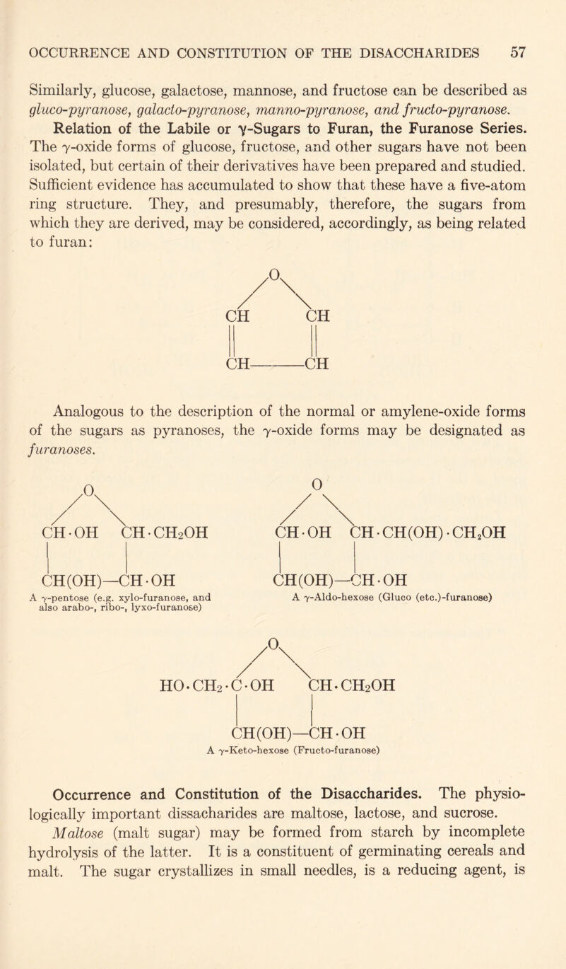 Similarly, glucose, galactose, mannose, and fructose can be described as gluco-pyranose, galacto-pyranose, manno-pyranose, and fructo-pyranose. Relation of the Labile or y-Sugars to Furan, the Furanose Series. The 7-oxide forms of glucose, fructose, and other sugars have not been isolated, but certain of their derivatives have been prepared and studied. Sufficient evidence has accumulated to show that these have a five-atom ring structure. They, and presumably, therefore, the sugars from which they are derived, may be considered, accordingly, as being related to furan: CH CH Analogous to the description of the normal or amylene-oxide forms of the sugars as pyranoses, the 7-oxide forms may be designated as furanoses. CH OH CH • CH2OH CH(OH)—CH-OH A 7-pentose (e.g. xylo-furanose, and also arabo-, ribo-, lyxo-furanose) 0 CH - OH CH • CH(OH) • CH^OH CH (OH)—CH-OH A 7-Aldo-hexose (Gluco (etc.)-furanose) ,0. HO. CH2 • C • OH CH. CH2OH CH (OH)—CH-OH A 7-Keto-hexose (Fructo-furanose) Occurrence and Constitution of the Disaccharides. The physio- logically important dissacharides are maltose, lactose, and sucrose. Maltose (malt sugar) may be formed from starch by incomplete hydrolysis of the latter. It is a constituent of germinating cereals and malt. The sugar crystallizes in small needles, is a reducing agent, is