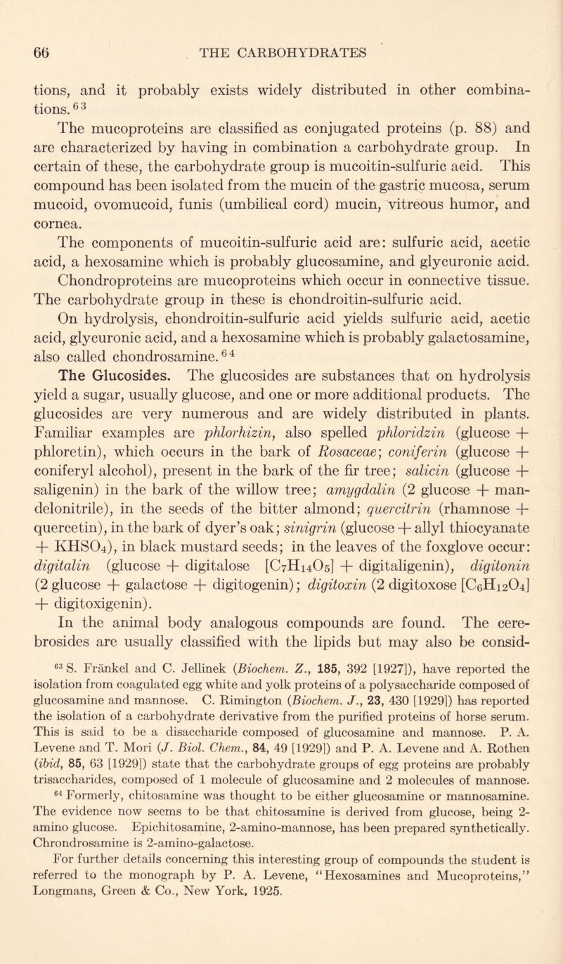 tions, and it probably exists widely distributed in other combina- tions.®'^ The mucoproteins are classified as conjugated proteins (p. 88) and are characterized by having in combination a carbohydrate group. In certain of these, the carbohydrate group is mucoitin-sulfuric acid. This compound has been isolated from the mucin of the gastric mucosa, serum mucoid, ovomucoid, funis (umbilical cord) mucin, vitreous humor, and cornea. The components of mucoitin-sulfuric acid are: sulfuric acid, acetic acid, a hexosamine which is probably glucosamine, and glycuronic acid. Chondroproteins are mucoproteins which occur in connective tissue. The carbohydrate group in these is chondroitin-sulfuric acid. On hydrolysis, chondroitin-sulfuric acid yields sulfuric acid, acetic acid, glycuronic acid, and a hexosamine which is probably galactosamine, also called chondrosamine. ® ^ The Glucosides. The glucosides are substances that on hydrolysis yield a sugar, usually glucose, and one or more additional products. The glucosides are very numerous and are widely distributed in plants. Familiar examples are phlorhizin, also spelled phloridzin (glucose + phloretin), which occurs in the bark of Rosaceae; coniferin (glucose + coniferyl alcohol), present in the bark of the fir tree; salicin (glucose + saligenin) in the bark of the willow tree; amygdalin (2 glucose + man- delonitrile), in the seeds of the bitter almond; quercitrin (rhamnose T quercetin), in the bark of dyer’s oak; sinigrin (glucose + allyl thiocyanate + KHSO4), in black mustard seeds; in the leaves of the foxglove occur: digitalin (glucose + digitalose [C7H14O5] + digitaligenin), digitonin (2 glucose + galactose + digitogenin); digitoxin (2 digitoxose [C6H12O4] + digitoxigenin). In the animal body analogous compounds are found. The cere- brosides are usually classified with the lipids but may also be consid- S. Frankel and C. Jellinek {Biochem. Z., 185, 392 [1927]), have reported the isolation from coagulated egg white and yolk proteins of a polysaccharide composed of glucosamine and mannose. C. Rimington {Biochem. J., 23, 430 [1929]) has reported the isolation of a carbohydrate derivative from the purified proteins of horse serum. This is said to be a disaccharide composed of glucosamine and mannose. P. A. Levene and T. Mori {J. Biol. Chem., 84, 49 [1929]) and P. A. Levene and A. Rothen (ibid, 85, 63 [1929]) state that the carbohydrate groups of egg proteins are probably trisaccharides, composed of 1 molecule of glucosamine and 2 molecules of mannose. Formerly, chitosamine was thought to be either glucosamine or mannosamine. The evidence now seems to be that chitosamine is derived from glucose, being 2- amino glucose. Epichitosamine, 2-amino-mannose, has been prepared synthetically. Chrondrosamine is 2-amino-galactose. For further details concerning this interesting group of compounds the student is referred to the monograph by P. A. Levene, “Hexosamines and Mucoproteins,’’ Longmans, Green & Co., New York, 1925.