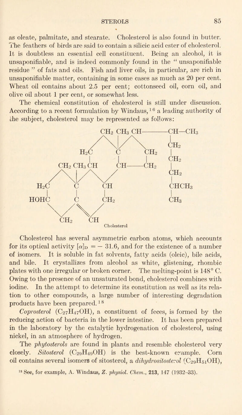 as oleate, palmitate, and stearate. Cholesterol is also found in butter. The feathers of birds are said to contain a silicic acid ester of cholesterol. It is doubtless an essential cell constituent. Being an alcohol, it is unsaponifiable, and is indeed commonly found in the “ unsaponifiable residue ” of fats and oils. Fish and liver oils, in particular, are rich in unsaponifiable matter, containing in some cases as much as 20 per cent. Wheat oil contains about 2.5 per cent; cottonseed oil, corn oil, and olive oil about 1 per cent, or somewhat less. The chemical constitution of cholesterol is still under discussion. According to a recent formulation by Windaus, a leading authority of che subject, cholesterol may be represented as follows: H2C HOHC H2C CH2 CH3 CH \/ C c CH2 CHa Ctl CH—CHa /\ /\ 1 \ / \ CH2 C CH2 1 CH2 [ CH CH2 1 / CH2 \/ 1 CH CHCHa CH2 CHa CH2 CH Cholesterol Cholesterol has several asymmetric carbon atoms, which accounts for its optical activity [q:]d = — 31.6, and for the existence of a number of isomers. It is soluble in fat solvents, fatty acids (oleic), bile acids, and bile. It crystallizes from alcohol as white, glistening, rhombic plates with one irregular or broken corner. The melting-point is 148° C. Owing to the presence of an unsaturated bond, cholesterol combines with iodine. In the attempt to determine its constitution as well as its rela- tion to other compounds, a large number of interesting degradation products have been prepared. ^ ^ Coprosterol (C27H47OH), a constituent of feces, is formed by the reducing action of bacteria in the lower intestine. It has been prepared in the laboratory by the catalytic hydrogenation of cholesterol, using nickel, in an atmosphere of hydrogen. The phytosterols are found in plants and resemble cholesterol very closely. Sitosterol (C29H49OH) is the best-known example. Corn oil contains several isomers of sitosterol, a dihydrositosterol (C29H51OH), See, for example, A. Windaus, Z. 'physiol. Chem., 213, 147 (1932-33).