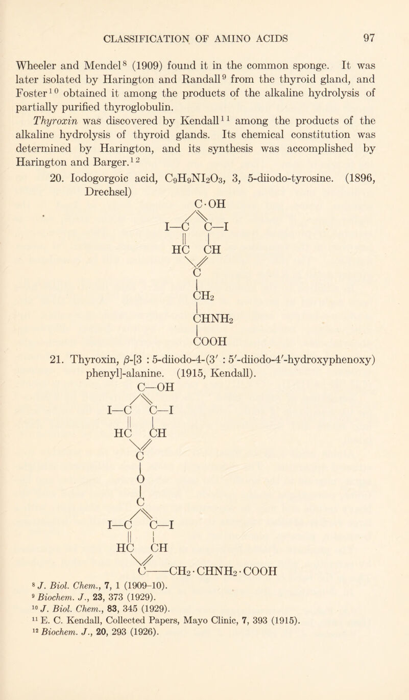 Wheeler and Mendel^ (1909) found it in the common sponge. It was later isolated by Harington and Randall^ from the thyroid gland, and Foster obtained it among the products of the alkaline hydrolysis of partially purified thyroglobulin. Thyroxin was discovered by KendalF^ among the products of the alkaline hydrolysis of thyroid glands. Its chemical constitution was determined by Harington, and its synthesis was accomplished by Harington and Barger. ^ ^ 20. lodogorgoic acid, C9H9NI2O3, 3, 5-diiodo-tyrosine. (1896, Drechsel) COH /\ I—C C—I HC CH c I CH2 CHNH2 1 COOH 21. Thyroxin, /5-[3 : 5-diiodo-4-(3' : 5'-diiodo-4'-hydroxyphenoxy) phenylj-alanine. (1915, Kendall). C-OH /\ I—C C—I HC CH C I 0 1 c /\ I—C C—I II 1 HC CH \/ C CH2 • CHNH2 • COOH 8/. Biol Chem., 7, 1 (1909-10). ^ Biochem. J., 23, 373 (1929). 10/. Biol Chem., 83, 345 (1929). E. C. Kendall, Collected Papers, Mayo Clinic, 7, 393 (1915). ^2 Biochem. J., 20, 293 (1926).