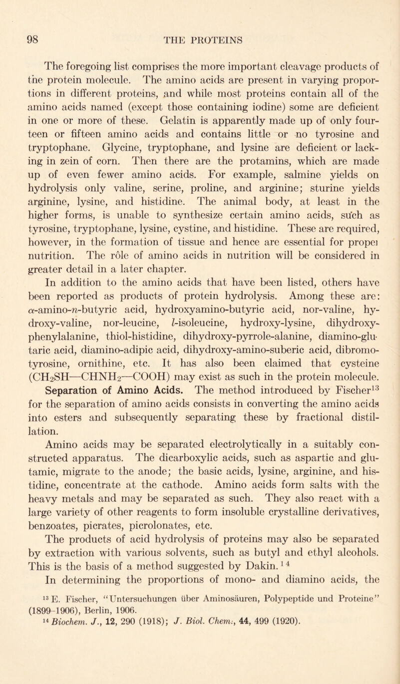 The foregoing list comprises the more important cleavage products of the protein molecule. The amino acids are present in varying propor- tions in different proteins, and while most proteins contain all of the amino acids named (except those containing iodine) some are deficient in one or more of these. Gelatin is apparently made up of only four- teen or fifteen amino acids and contains little or no tyrosine and tryptophane. Glycine, tryptophane, and lysine are deficient or lack- ing in zein of corn. Then there are the protamins, which are made up of even fewer amino acids. For example, salmine yields on hydrolysis only valine, serine, proline, and arginine; sturine yields arginine, lysine, and histidine. The animal body, at least in the higher forms, is unable to synthesize certain amino acids, such as tyrosine, tryptophane, lysine, cystine, and histidine. These are required, however, in the formation of tissue and hence are essential for propel nutrition. The role of amino acids in nutrition will be considered in greater detail in a later chapter. In addition to the amino acids that have been listed, others have been reported as products of protein hydrolysis. Among these are: a-amino-n-butyric acid, hydroxyamino-butyric acid, nor-valine, hy- droxy-valine, nor-leucine, Z-isoleucine, hydroxy-lysine, dihydroxy- phenylalanine, thiol-histidine, dihydroxy-pyrrole-alanine, diamino-glu- taric acid, diamino-adipic acid, dihydroxy-amino-suberic acid, dibronio- tyrosine, ornithine, etc. It has also been claimed that cysteine (CH2SH—CHNH2—COOH) may exist as such in the protein molecule. Separation of Amino Acids. The method introduced by Fischer for the separation of amino acids consists in converting the amino acids into esters and subsequently separating these by fractional distil- lation. Amino acids may be separated electrolytically in a suitably con- structed apparatus. The dicarboxylic acids, such as aspartic and glu- tamic, migrate to the anode; the basic acids, lysine, arginine, and his- tidine, concentrate at the cathode. Amino acids form salts with the heavy metals and may be separated as such. They also react with a large variety of other reagents to form insoluble crystalline derivatives, benzoates, picrates, picrolonates, etc. The products of acid hydrolysis of proteins may also be separated by extraction with various solvents, such as butyl and ethyl alcohols. This is the basis of a method suggested by Dakin. ^ ^ In determining the proportions of mono- and diamino acids, the E. Fischer, “Untersuchungen iiber Aminosauren, Polypeptide und Proteine” (1899-1906), Berlin, 1906. 14 Biochem. 12, 290 (1918); J. Biol Chem;, 44, 499 (1920).