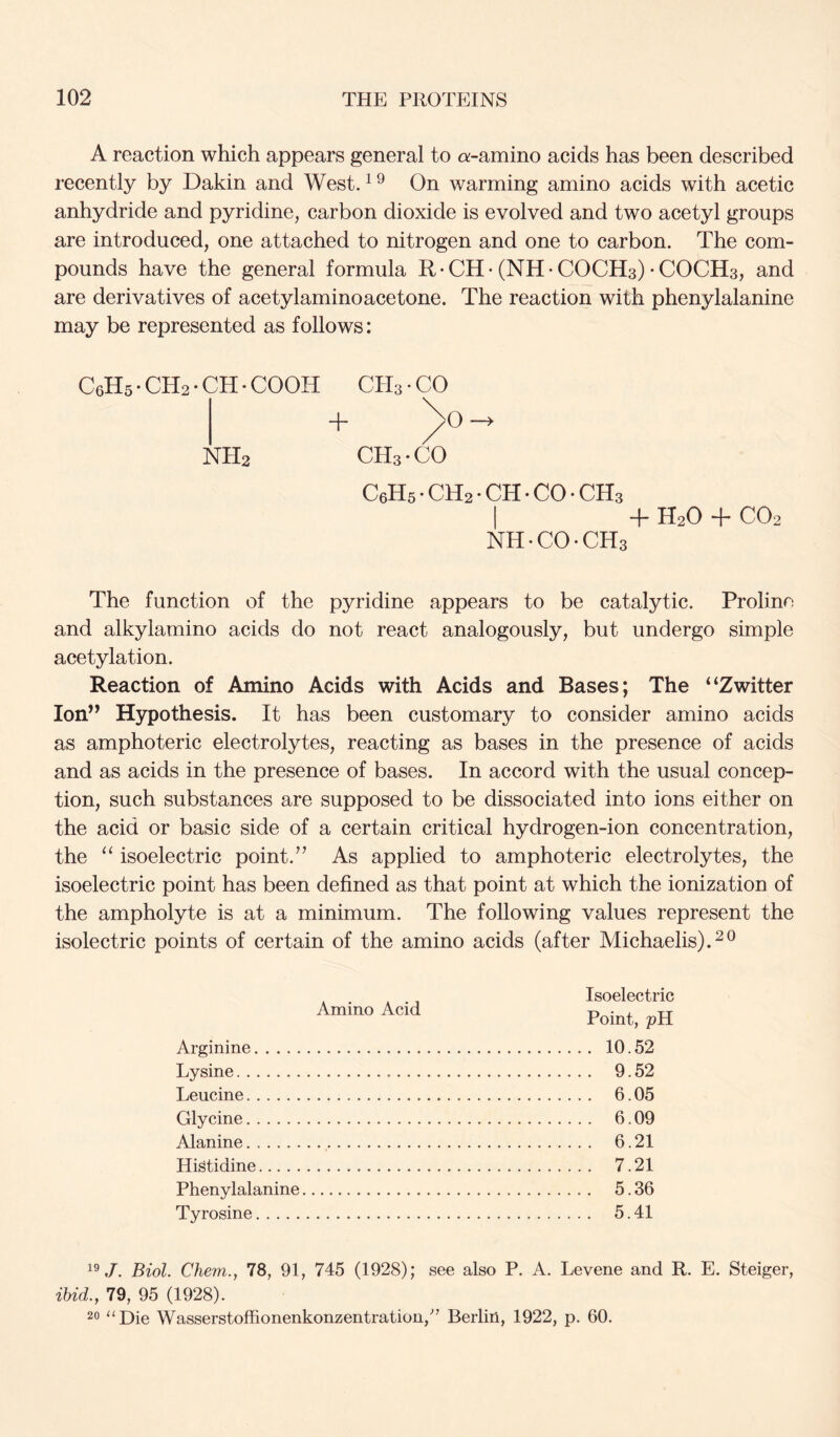 A reaction which appears general to a-amino acids has been described recently by Dakin and West. ^ ^ On warming amino acids with acetic anhydride and pyridine, carbon dioxide is evolved and two acetyl groups are introduced, one attached to nitrogen and one to carbon. The com- pounds have the general formula R • CH • (NH • COCH3) • COCH3, and are derivatives of acetylaminoacetone. The reaction with phenylalanine may be represented as follows: C6H5 • CH2 • CH • COOH CH3 • CO + ^O —> NH2 CH3 • CO CeHs • CH2 • CH • CO • CH3 I + H2O + CO2 NH • CO • CH3 The function of the pyridine appears to be catalytic. Prolino and alkylamino acids do not react analogously, but undergo simple acetylation. Reaction of Amino Acids with Acids and Bases; The “Zwitter lon’^ Hypothesis. It has been customary to consider amino acids as amphoteric electrolytes, reacting as bases in the presence of acids and as acids in the presence of bases. In accord with the usual concep- tion, such substances are supposed to be dissociated into ions either on the acid or basic side of a certain critical hydrogen-ion concentration, the “ isoelectric point.’’ As applied to amphoteric electrolytes, the isoelectric point has been defined as that point at which the ionization of the ampholyte is at a minimum. The following values represent the isolectric points of certain of the amino acids (after Michaelis).^® Amino Acid Arginine Lysine Leucine Glycine Alanine Histidine Phenylalanine Tyrosine Isoelectric Point, pH . 10.52 . 9.52 . 6.05 . 6.09 . 6.21 . 7.21 . 5.36 . 5.41 J. Biol. Chem., 78, 91, 745 (1928); see also P. A. Levene and R. E. Steiger, ibid., 79, 95 (1928). 20 “Die Wasserstoffionenkonzentration,’” Berlin, 1922, p. 60.