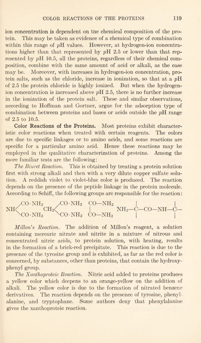 ion concentration is dependent on tne chemical composition of the pro- tein. This may be taken as evidence of a chemical type of combination within this range of pH values. However, at hydrogen-ion concentra- tions higher than that represented by pH 2.5 or lower than that rep- resented by pH 10.5, all the proteins, regardless of their chemical com- position, combine with the same amount of acid or alkali, as the case may be. Moreover, with increases in hydrogen-ion concentration, pro- tein salts, such as the chloride, increase in ionization, so that at a pH of 2.5 the protein chloride is highly ionized. But when the hydrogen- ion concentration is increased above pH 2.5, there is no further increase in the ionization of the protein salt. These and similar observations, according to Hoffman and Gortner, argue for the adsorption type of combination between proteins and bases or acids outside the pH range of 2.5 to 10.5. Color Reactions of the Proteins. Most proteins exhibit character- istic color reactions when treated with certain reagents. The colors are due to specific linkages or to amino acids, and some reactions are specific for a particular amino acid. Hence these reactions may be employed in the qualitative characterization of proteins. Among the more familiar tests are the following: The Biuret Reaction. This is obtained by treating a protein solution first with strong alkali and then with a very dilute copper sulfate solu- tion. A reddish violet to violet-blue color is produced. The reaction depends on the presence of the peptide linkage in the protein molecule. According to Schiff, the following groups are responsible for the reaction: yCO-NHs /CO-NH2 CO—NHs | | NH< CH2< I NH2—C—CO—NH—C— \C0-NH2 ^C0-NH2 CO—NH2 I I Milton’s Reaction. The addition of Millon^s reagent, a solution containing mercuric nitrate and nitrite in a mixture of nitrous and concentrated nitric acids, to protein solution, with heating, results in the formation of a brick-red precipitate. This reaction is due to the presence of the tyrosine group and is exhibited, as far as the red color is concerned, by substances, other than proteins, that contain the hydroxy- phenyl group. The Xanthoproteic Reaction. Nitric acid added to proteins produces a yellow color which deepens to an orange-yellow on the addition of alkali. The yellow color is due to the formation of nitrated benzene derivatives. The reaction depends on the presence of tyrosine, phenyl- alanine, and tryptophane. Some authors deny that phenylalanine gives the xanthoproteic reaction.
