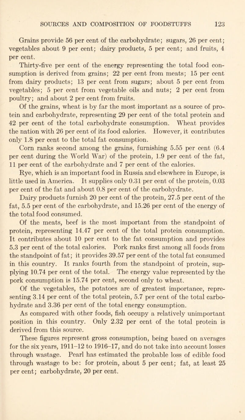 Grains provide 56 per cent of the carbohydrate; sugars, 26 per cent; vegetables about 9 per cent; dairy products, 5 per cent; and fruits, 4 per cent. Thirty-five per cent of the energy representing the total food con- sumption is derived from grains; 22 per cent from meats; 15 per cent from dairy products; 13 per cent from sugars; about 5 per cent from vegetables; 5 per cent from vegetable oils and nuts; 2 per cent from poultry; and about 2 per cent from fruits. Of the grains, wheat is by far the most important as a source of pro-, tein and carbohydrate, representing 29 per cent of the total protein and 42 per cent of the total carbohydrate consumption. Wheat provides the nation with 26 per cent of its food calories. However, it contributes only 1.8 per cent to the total fat consumption. Corn ranks second among the grains, furnishing 5.55 per cent (6.4 per cent during the World War) of the protein, 1.9 per cent of the fat, 11 per cent of the carbohydrate and 7 per cent of the calories. Rye, which is an important food in Russia and elsewhere in Europe, is little used in America. It supplies only 0.31 per cent of the protein, 0.03 per cent of the fat and about 0.8 per cent of the carbohydrate. Dairy products furnish 20 per cent of the protein, 27.5 per cent of the fat, 5.5 per cent of the carbohydrate, and 15.26 per cent of the energy of the total food consumed. Of the meats, beef is the most important from the standpoint of protein, representing 14.47 per cent of the total protein consumption. It contributes about 10 per cent to the fat consumption and provides 5.3 per cent of the total calories. Pork ranks first among all foods from the standpoint of fat; it provides 39.57 per cent of the total fat consumed in this country. It ranks fourth from the standpoint of protein, sup- plying 10.74 per cent of the total. The energy value represented by the pork consumption is 15.74 per cent, second only to wheat. Of the vegetables, the potatoes are of greatest importance, repre- senting 3.14 per cent of the total protein, 5.7 per cent of the total carbo- hydrate and 3.36 per cent of the total energy consumption. As compared with other foods, fish occupy a relatively unimportant position in this country. Only 2.32 per cent of the total protein is derived from this source. These figures represent gross consumption, being based on averages for the six years, 1911-12 to 1916-17, and do not take into account losses through wastage. Pearl has estimated the probable loss of edible food through wastage to be: for protein, about 5 per cent; fat, at least 25 per cent; carbohydrate, 20 per cent.