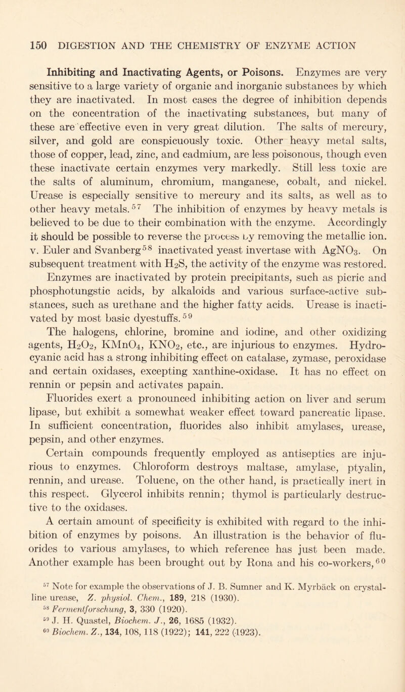 Inhibiting and Inactivating Agents, or Poisons. Enzymes are very sensitive to a large variety of organic and inorganic substances by which they are inactivated. In most cases the degree of inhibition depends on the concentration of the inactivating substances, but many of these are effective even in very great dilution. The salts of mercury, silver, and gold are conspicuously toxic. Other heavy metal salts, those of copper, lead, zinc, and cadmium, are less poisonous, though even these inactivate certain enzymes very markedly. Still less toxic are the salts of aluminum, chromium, manganese, cobalt, and nickel. Urease is especially sensitive to mercury and its salts, as well as to other heavy metals. The inhibition of enzymes by heavy metals is believed to be due to their combination with the enzyme. Accordingly it should be possible to reverse the process by removing the metallic ion. V. Euler and Svanberg^^ inactivated yeast invertase with AgNOs. On subsequent treatment with H2S, the activity of the enzyme was restored. Enzymes are inactivated by protein precipitants, such as picric and phosphotungstic acids, by alkaloids and various surface-active sub- stances, such as urethane and the higher fatty acids. Urease is inacti- vated by most basic dyestuffs. The halogens, chlorine, bromine and iodine, and other oxidizing agents, H2O2, KMn04, KNO2, etc., are injurious to enzymes. Hydro- cyanic acid has a strong inhibiting effect on catalase, zymase, peroxidase and certain oxidases, excepting xanthine-oxidase. It has no effect on rennin or pepsin and activates papain. Fluorides exert a pronounced inhibiting action on liver and serum lipase, but exhibit a somewhat weaker effect toward pancreatic lipase. In sufficient concentration, fluorides also inhibit amylases, urease, pepsin, and other enzymes. Certain compounds frequently employed as antiseptics are inju- rious to enzymes. Chloroform destroys maltase, amylase, ptyalin, rennin, and urease. Toluene, on the other hand, is practically inert in this respect. Glycerol inhibits rennin; thymol is particularly destruc- tive to the oxidases. A certain amount of specificity is exhibited with regard to the inhi- bition of enzymes by poisons. An illustration is the behavior of flu- orides to various amylases, to which reference has just been made. Another example has been brought out by Rona and his co-workers,®® Note for example the observations of J. B. Sumner and K. Myrback on crystal- line urease, Z, physiol. Chem., 189, 218 (1930). 58 Fernienijorschung, 3, 330 (1920). J. H. Quastel, Biochem. J., 26, 1685 (1932). 60 Biochem. Z., 134, 108, 118 (1922); 141, 222 (-1923).