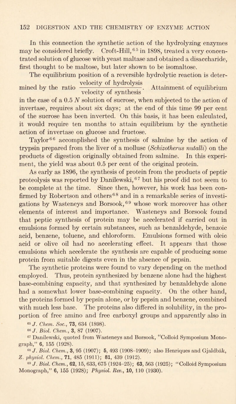 In this connection the synthetic action of the hydrolyzing enzymes may be considered briefly. Croft-Hill, in 1898, treated a very concen- trated solution of glucose with yeast maltase and obtained a disaccharide, first thought to be maltose, but later shown to be isomaltose. The equilibrium position of a reversible hydrolytic reaction is deter- velocity of hydrolysis mined by the ratio — r ^Attainment of equilibrium velocity 01 synthesis in the case of a 0.5 N solution of sucrose, when subjected to the action of invertase, requires about six days; at the end of this time 99 per cent of the sucrose has been inverted. On this basis, it has been calculated, it would require ten months to attain equilibrium by the synthetic action of invertase on glucose and fructose. Taylor accomplished the synthesis of salmine by the action of trypsin prepared from the liver of a mollusc (Schizotherus nutalli) on the products of digestion originally obtained from salmine. In this experi- ment, the yield was about 0.5 per cent of the original protein. As early as 1896, the synthesis of protein from the products of peptic proteolysis was reported by Danilewski, ® ^ but his proof did not seem to be complete at the time. Since then, however, his work has been con- firmed by Robertson and others and in a remarkable series of investi- gations by Wasteneys and Borsook,®^ whose work moreover has other elements of interest and importance. Wasteneys and Borsook found that peptic synthesis of protein may be accelerated if carried out in emulsions formed by certain substances, such as benzaldehyde, benzoic acid, benzene, toluene, and chloroform. Emulsions formed with oleic acid or olive oil had no accelerating effect. It appears that those emulsions which accelerate the synthesis are capable of producing some protein from suitable digests even in the absence of pepsin. The synthetic proteins were found to vary depending on the method employed. Thus, protein synthesized by benzene alone had the highest base-combining capacity, and that synthesized by benzaldehyde alone had a somewhat lower base-combining capacity. On the other hand, the proteins formed by pepsin alone, or by pepsin and benzene, combined with much less base. The proteins also differed in solubility, in the pro- portion of free amino and free carboxyl groups and apparently also in 65/. Chem. Soc., 73, 634 (1898). 66/. Biol Chem., 3, 87 (1907). 6^ Danilewski, quoted from Wasteneys and Borsook, “Colloid Symposium Mono- graph,’’ 6, 155 (1928). 66 /. Biol. Chem., 3, 95 (1907); 6, 493 (1908-1909); also Henriques and Gjaldbak, Z. physiol. Chem., 71, 485 (1911); 81, 439 (1912). 6^ /. Biol. Chem., 62, 15, 633, 675 (1924-25); 63, 563 (1925); “Colloid Symposium Monograph,” 6, 155 (1928); Physiol. Rev., 10, 110 (1930).