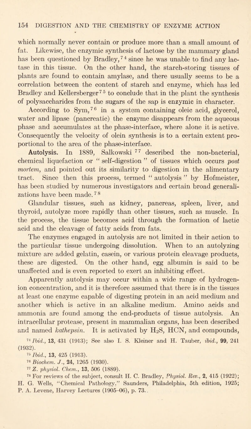 which normally never contain or produce more than a small amount of fat. Likewise, the enzymic synthesis of lactose by the mammary gland has been questioned by Bradley, ^ ^ since he was unable to find any lac- tase in this tissue. On the other hand, the starch-storing tissues of plants are found to contain amylase, and there usually seems to be a correlation between the content of starch and enzyme, which has led Bradley and Kellersberger^^ to conclude that in the plant the synthesis of polysaccharides from the sugars of the sap is enzymic in character. According to Sym,'^® in a system containing oleic acid, glycerol, water and lipase (pancreatic) the enzyme disappears from the aqueous phase and accumulates at the phase-interface, where alone it is active. Consequently the velocity of olein synthesis is to a certain extent pro- portional to the area of the phase-interface. Autolysis. In 1889, Salkowski described the non-bacterial, chemical liquefaction or “ self-digestion of tissues which occurs post mortem, and pointed out its similarity to digestion in the alimentary tract. Since then this process, termed autolysis ’’ by Hofmeister, has been studied by numerous investigators and certain broad generali- zations have been made. ^ Glandular tissues, such as kidney, pancreas, spleen, liver, and thyroid, autolyze more rapidly than other tissues, such as muscle. In the process, the tissue becomes acid through the formation of lactic acid and the cleavage of fatty acids from fats. The enzymes engaged in autolysis are not limited in their action to the particular tissue undergoing dissolution. When to an autolyzing mixture are added gelatin, casein, or various protein cleavage products, these are digested. On the other hand, egg albumin is said to be unaffected and is even reported to exert an inhibiting effect. Apparently autolysis may occur within a wide range of hydrogen- ion concentration, and it is therefore assumed that there is in the tissues at least one enzyme capable of digesting protein in an acid medium and another which is active in an alkaline medium. Amino acids and ammonia are found among the end-products of tissue autolysis. An intracellular protease, present in mammalian organs, has been described and named kathepsin. It is activated by H2S, HCN, and compounds. Ibid., 13, 431 (1913); See also I. S. Kleiner and H. Tauber, ibid., 99, 241 (1932). 7“ Ibid., 13, 425 (1913). Biochem. J., 24, 1265 (1930). Z. 'physiol. Chem., 13, 506 (1889). For reviews of the subject, consult H. C. Bradley, Physiol. Rev., 2, 415 (1922); H. G. Wells, ‘‘Chemical Pathology,” Saunders, Philadelphia, 5th edition, 1925; P. A. Levene, Harvey Lectures (1905-06), p. 73..