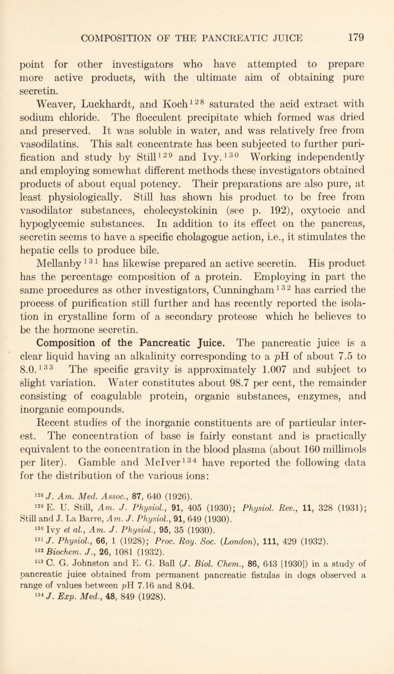 point for other investigators who have attempted to prepare more active products, with the ultimate aim of obtaining pure secretin. Weaver, Luckhardt, and Koch^^^ saturated the acid extract with sodium chloride. The flocculent precipitate which formed was dried and preserved. It was soluble in water, and was relatively free from vasodilatins. This salt concentrate has been subjected to further puri- fication and study by StilP^^ and Ivy. Working independently and employing somewhat different methods these investigators obtained products of about equal potency. Their preparations are also pure, at least physiologically. Still has shown his product to be free from vasodilator substances, cholecystokinin (see p. 192), oxytocic and hypoglycemic substances. In addition to its effect on the pancreas, secretin seems to have a specific cholagogue action, i.e., it stimulates the hepatic cells to produce bile. Mellanby ^ ^ ^ has likewise prepared an active secretin. His product has the percentage composition of a protein. Employing in part the same procedures as other investigators, Cunningham ^ ^ ^ has carried the process of purification still further and has recently reported the isola- tion in crystalline form of a secondary proteose which he believes to be the hormone secretin. Composition of the Pancreatic Juice. The pancreatic juice is a clear liquid having an alkalinity corresponding to a pH of about 7.5 to 8.0.1^^ The specific gravity is approximately 1.007 and subject to slight variation. Water constitutes about 98.7 per cent, the remainder consisting of coagulable protein, organic substances, enzymes, and inorganic compounds. Recent studies of the inorganic constituents are of particular inter- est. The concentration of base is fairly constant and is practically equivalent to the concentration in the blood plasma (about 160 millimols per liter). Gamble and Mclver^^^ have reported the following data for the distribution of the various ions: ^28Am. Med. Assoc., 87, 640 (1926). 129 E. U. Still, Am. J. Physiol., 91, 405 (1930); Physiol. Rev., 11, 328 (1931); Still and J. La Barre, Am. J. Physiol., 91, 649 (1930). 130 jyy Qi qI ^ Am. J. Physiol., 95, 35 (1930). 1^1/. Physiol., 66, 1 (1928); Proc. Roy. Soc. {London), 111, 429 (1932). ^^^Biochem. J., 26, 1081 (1932). 1^® C. G. Johnston and E. G. Ball (J. Biol. Chem., 86, 643 [1930]) in a study of pancreatic juice obtained from permanent pancreatic fistulas in dogs observed a range of values between pH 7.16 and 8.04. '34 /. Exp. Med., 48, 849 (1928).