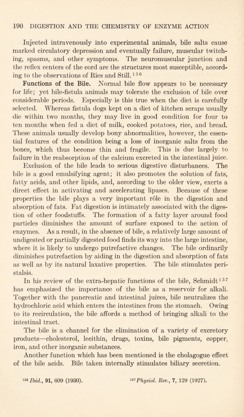 Injected intravenously into experimental animals, bile salts cause marked circulatory depression and eventually failure, muscular twitch- ing, spasms, and other symptoms. The neuromuscular junction and the reflex centers of the cord are the structures most susceptible, accord- ing to the observations of Ries and Still. ^ Functions of the Bile. Normal bile flow appears to be necessary for life; yet bile-fistula animals may tolerate the exclusion of bile over considerable periods. Especially is this true when the diet is carefully selected. Whereas fistula dogs kept on a diet of kitchen scraps usually die within two months, they may live in good condition for four to ten months when fed a diet of milk, cooked potatoes, rice, and bread. These animals usually develop bony abnormalities, however, the essen- tial features of the condition being a loss of inorganic salts from the bones, which thus become thin and fragile. This is due largely to failure in the reabsorption of the calcium excreted in the intestinal juice. Exclusion of the bile leads to serious digestive disturbances. The bile is a good emulsifying agent; it also promotes the solution of fats, fatty acids, and other lipids, and, according to the older view, exerts a direct effect in activating and accelerating lipases. Because of these properties the bile plays a very important role in the digestion and absorption of fats. Fat digestion is intimately associated with the diges- tion of other foodstuffs. The formation of a fatty layer around food particles diminishes the amount of surface exposed to the action of enzymes. As a result, in the absence of bile, a relatively large amount of undigested or partially digested food finds its way into the large intestine, where it is likely to undergo putrefactive changes. The bile ordinarily diminishes putrefaction by aiding in the digestion and absorption of fats as well as by its natural laxative properties. The bile stimulates peri- stalsis. In his review of the extra-hepatic functions of the bile, Schmidt ^ ^ ^ has emphasized the importance of the bile as a reservoir for alkali. Together with the pancreatic and intestinal juices, bile neutralizes the hydrochloric acid which enters the intestines from the stomach. Owing to its recirculation, the bile affords a method of bringing alkali to the intestinal tract. The bile is a channel for the elimination of a variety of excretory products—cholesterol, lecithin, drugs, toxins, bile pigments, copper, iron, and other inorganic substances. Another function which has been mentioned is the cholagogue effect of the bile acids. Bile taken internally stimulates biliary secretion. 166 lUd.y 91, 609 (1930). Physiol. Rev., 7, 129 (1927).