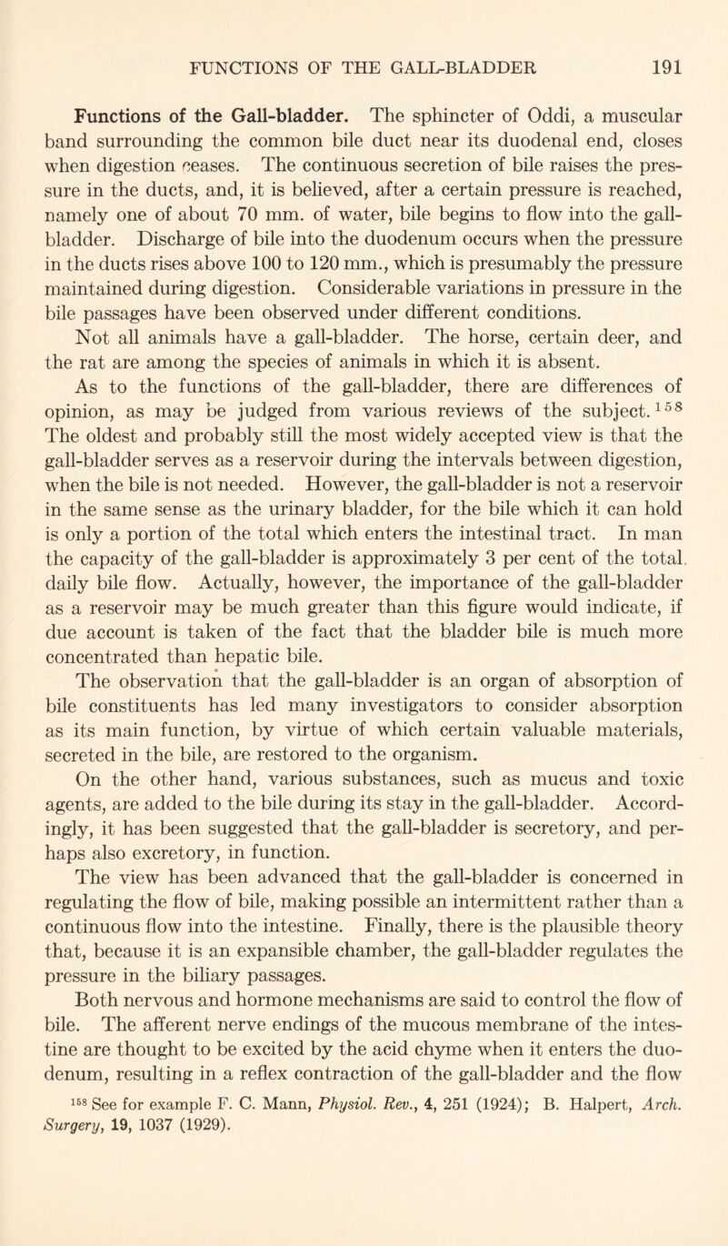 Functions of the Gall-bladder. The sphincter of Oddi, a muscular band surrounding the common bile duct near its duodenal end, closes when digestion ceases. The continuous secretion of bile raises the pres- sure in the ducts, and, it is believed, after a certain pressure is reached, namely one of about 70 mm. of water, bile begins to flow into the gall- bladder. Discharge of bile into the duodenum occurs when the pressure in the ducts rises above 100 to 120 mm., which is presumably the pressure maintained during digestion. Considerable variations in pressure in the bile passages have been observed under different conditions. Not all animals have a gall-bladder. The horse, certain deer, and the rat are among the species of animals in which it is absent. As to the functions of the gall-bladder, there are differences of opinion, as may be judged from various reviews of the subject. The oldest and probably still the most widely accepted view is that the gall-bladder serves as a reservoir during the intervals between digestion, when the bile is not needed. However, the gall-bladder is not a reservoir in the same sense as the urinary bladder, for the bile which it can hold is only a portion of the total which enters the intestinal tract. In man the capacity of the gall-bladder is approximately 3 per cent of the total, daily bile flow. Actually, however, the importance of the gall-bladder as a reservoir may be much greater than this figure would indicate, if due account is taken of the fact that the bladder bile is much more concentrated than hepatic bile. The observation that the gall-bladder is an organ of absorption of bile constituents has led many investigators to consider absorption as its main function, by virtue of which certain valuable materials, secreted in the bile, are restored to the organism. On the other hand, various substances, such as mucus and toxic agents, are added to the bile during its stay in the gall-bladder. Accord- ingly, it has been suggested that the gall-bladder is secretory, and per- haps also excretory, in function. The view has been advanced that the gall-bladder is concerned in regulating the flow of bile, making possible an intermittent rather than a continuous flow into the intestine. Finally, there is the plausible theory that, because it is an expansible chamber, the gall-bladder regulates the pressure in the biliary passages. Both nervous and hormone mechanisms are said to control the flow of bile. The afferent nerve endings of the mucous membrane of the intes- tine are thought to be excited by the acid chyme when it enters the duo- denum, resulting in a reflex contraction of the gall-bladder and the flow See for example F. C. Mann, Physiol. Rev., 4, 251 (1924); B. Halpert, Arch. Surgery, 19, 1037 (1929).