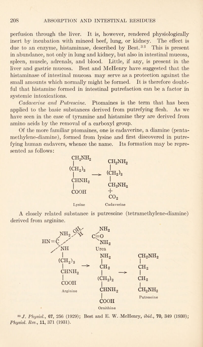 perfusion through the liver. It is, however, rendered physiologically inert by incubation with minced beef, lung, or kidney. The effect is due to an enzyme, histaminase, described by Best.^^ This is present in abundance, not only in lung and kidney, but also in intestinal mucosa, spleen, muscle, adrenals, and blood. Little, if any, is present in the liver and gastric mucosa. Best and McHenry have suggested that the histaminase of intestinal mucosa may serve as a protection against the small amounts which normally might be formed. It is therefore doubt- ful that histamine formed in intestinal putrefaction can be a factor in systemic intoxications. Cadaverine and Putrescine. Ptomaines is the term that has been applied to the basic substances derived from putrefjdng flesh. As we have seen in the case of tyramine and histamine they are derived from amino acids by the removal of a carboxyl group. Of the more familiar ptomaines, one is cadaverine, a diamine (penta- methylene-diamine), formed from lysine and first discovered in putre- fying human cadavers, whence the name. Its formation may be repre- sented as follows: CH2NH2 CH2NH, (CH2)s (CH2)s CHNH2 1 1 CH2NH, COOH + Lysine C02 Cadaverine A closely related substance is putrescine (tetramethylene-diamine) derived from arginine. NH2 ' ^NH 1 NH2 c^o NH2 Urea NH2 CH2NH2 (CH2)3 1 1 —^  CH2 CH2 CHNH2 1 1 1 (CH2)2 1 CH2 COOH 1 Arginine CHNH2 CH2NH2 1 COOH Ornithine Putrescine 33/. Physiol., 67, 256 (1929); Best and E. W. - McHenry, ibid., 70, 349 (1930); Physiol. Rev., 11, 371 (1931).