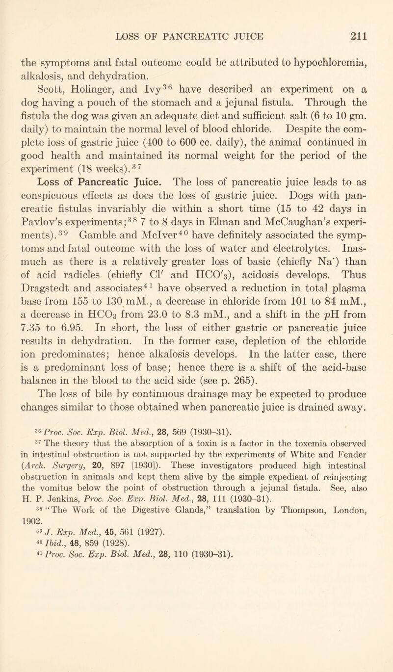 the symptoms and fatal outcome could be attributed to hypochloremia, alkalosis, and dehydration. Scott, Holinger, and Ivy^® have described an experiment on a dog having a pouch of the stomach and a jejunal fistula. Through the fistula the dog was given an adequate diet and sufficient salt (6 to 10 gm. daily) to maintain the normal level of blood chloride. Despite the com- plete loss of gastric juice (400 to 600 cc. daily), the animal continued in good health and maintained its normal weight for the period of the experiment (18 weeks). Loss of Pancreatic Juice. The loss of pancreatic juice leads to as conspicuous effects as does the loss of gastric juice. Dogs with pan- creatic fistulas invariably die within a short time (15 to 42 days in Pavlov’s experiments;^^ 7 to 8 days in Elman and McCaughan’s experi- ments).^^ Gamble and Mclver^^ have definitely associated the symp- toms and fatal outcome with the loss of water and electrolytes. Inas- much as there is a relatively greater loss of basic (chiefly Na‘) than of acid radicles (chiefly Cl' and HCO's), acidosis develops. Thus Dragstedt and associates'^ have observed a reduction in total plasma base from 155 to 130 mM., a decrease in chloride from 101 to 84 mM., a decrease in HCO3 from 23.0 to 8.3 mM., and a shift in the pH from 7.35 to 6.95. In short, the loss of either gastric or pancreatic juice results in dehydration. In the former case, depletion of the chloride ion predominates; hence alkalosis develops. In the latter case, there is a predominant loss of base; hence there is a shift of the acid-base balance in the blood to the acid side (see p. 265). The loss of bile by continuous drainage may be expected to produce changes similar to those obtained when pancreatic juice is drained away. 36 Proc. Soc. Exp. Biol. Med., 28, 569 (1930-31). 3^ The theory that the absorption of a toxin is a factor in the toxemia observed in intestinal obstruction is not supported by the experiments of White and Fender {Arch. Surgery, 20, 897 [1930]). These investigators produced high intestinal obstruction in animals and kept them alive by the simple expedient of reinjecting the vomitus below the point of obstruction through a jejunal fistula. See, also H. P. Jenkins, Proc. Soc. Exp. Biol. Med., 28, 111 (1930-31). 33 “The Work of the Digestive Glands,’' translation by Thompson, London, 1902. 39 J. Exp. Med., 45, 561 (1927). 40 Ihid., 48, 859 (1928). 41 Proc. Soc. Exp. Biol. Med., 28, 110 (1930-31).