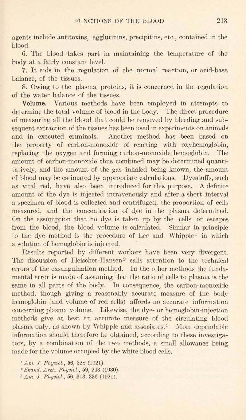 agents include antitoxins, agglutinins, precipitins, etc., contained in the blood. 6. The blood takes part in maintaining the temperature of the body at a fairly constant level. 7. It aids in the regulation of the normal reaction, or acid-base balance, of the tissues. 8. Owing to the plasma proteins, it is concerned in the regulation of the water balance of the tissues. Volume. Various methods have been employed in attempts to determine the total volume of blood in the body. The direct procedure of measuring all the blood that could be removed by bleeding and sub- sequent extraction of the tissues has been used in experiments on animals and in executed criminals. Another method has been based on the property of carbon-monoxide of reacting with oxyhemoglobin, replacing the oxygen and forming carbon-monoxide hemoglobin. The amount of carbon-monoxide thus combined may be determined quanti- tatively, and the amount of the gas inhaled being known, the amount cf blood may be estimated by appropriate calculations. Dyestuffs, such as vital red, have also been introduced for this purpose. A definite amount of the dye is injected intravenously and after a short interval a specimen of blood is collected and centrifuged, the proportion of cells measured, and the concentration of dye in the plasma determined. On the assumption that no dye is taken up by the cells or escapes from the blood, the blood volume is calculated. Similar in principle to the dye method is the procedure of Lee and Whipple^ in which a solution of hemoglobin is injected. Results reported by different workers have been very divergent. The discussion of Fleischer-Hansen^ calls attention to the technical errors of the exsanguination method. In the other methods the funda- mental error is made of assuming that the ratio of cells to plasma is the same in all parts of the body. In consequence, the carbon-monoxide method, though giving a reasonably accurate measure of the body hemoglobin (and volume of red cells) affords no accurate information concerning plasma volume. Likewise, the dye- or hemoglobin-injection methods give at best an accurate measure of the circulating blood plasma only, as shown by Whipple and associates. ^ More dependable information should therefore be obtained, according to these investiga- tors, by a combination of the two methods, a small allowance being made for the volume occupied by the white blood cells. ^ Am. J. Physiol.., 66, 328 (1921). ^ Skand. Arch. Physiol., 69, 243 (1930). * Am. J. Physiol., 66, 313, 336 (1921).