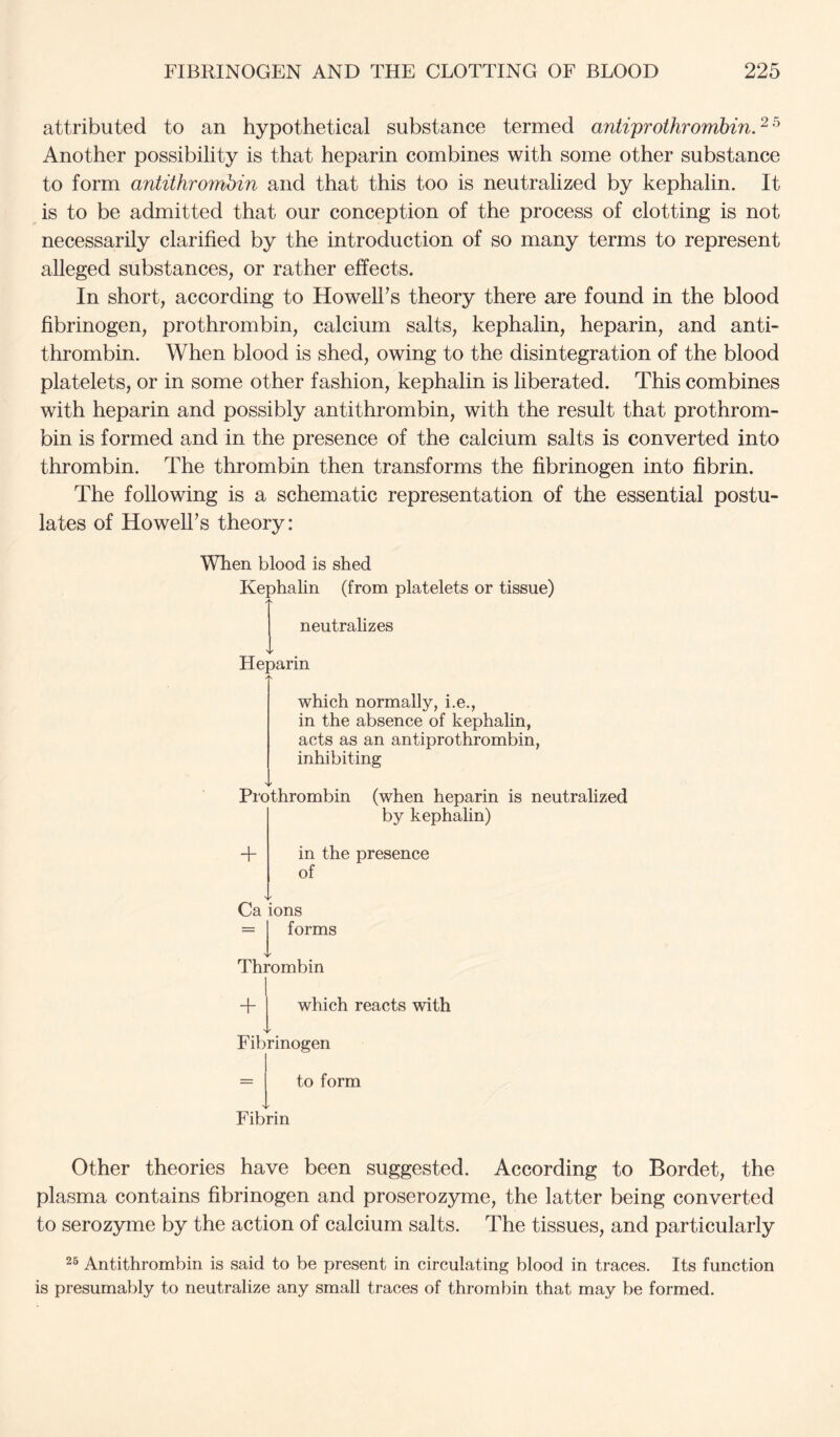 attributed to an hypothetical substance termed antiprothromhin.‘^^ Another possibility is that heparin combines with some other substance to form antithrombin and that this too is neutralized by kephalin. It is to be admitted that our conception of the process of clotting is not necessarily clarified by the introduction of so many terms to represent alleged substances, or rather effects. In short, according to Howelhs theory there are found in the blood fibrinogen, prothrombin, calcium salts, kephalin, heparin, and anti- thrombin. When blood is shed, owing to the disintegration of the blood platelets, or in some other fashion, kephalin is liberated. This combines with heparin and possibly antithrombin, with the result that prothrom- bin is formed and in the presence of the calcium salts is converted into thrombin. The thrombin then transforms the fibrinogen into fibrin. The following is a schematic representation of the essential postu- lates of HowelFs theory: When blood is shed Kephalin (from platelets or tissue) neutrahzes Heparin which normally, i.e., in the absence of kephalin, acts as an antiprothrombin, inhibiting ▼ Prothrombin (when heparin is neutralized by kephalin) + in the presence of Ca ions = forms Thrombin + which reacts with Fibrinogen to form Fibrin Other theories have been suggested. According to Bordet, the plasma contains fibrinogen and proserozyme, the latter being converted to serozyme by the action of calcium salts. The tissues, and particularly 25 Antithrombin is said to be present in circulating blood in traces. Its function is presumably to neutralize any small traces of thrombin that may be formed.