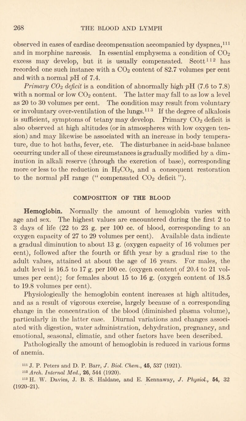 observed in cases of cardiac decompensation accompanied by dyspnea/ and in morphine narcosis. In essential emphysema a condition of CO2 excess may develop, but it is usually compensated. Scotthas recorded one such instance with a CO2 content of 82.7 volumes per cent and with a normal pH of 7.4. Primary CO2 deficit is a condition of abnormally high pH (7.6 to 7.8) with a normal or low CO2 content. The latter may fall to as low a level as 20 to 30 volumes per cent. The condition may result from voluntary or involuntary over-ventilation of the lungs.^ If the degree of alkalosis is sufficient, symptoms of tetany may develop. Primary CO2 deficit is also observed at high altitudes (or in atmospheres with low oxygen ten- sion) and may likewise be associated with an increase in body tempera- ture, due to hot baths, fever, etc. The disturbance in acid-base balance occurring under all of these circumstances is gradually modified by a dim- inution in alkali reserve (through the excretion of base), corresponding more or less to the reduction in H2CO3, and a consequent restoration to the normal pH range (‘‘ compensated CO2 deficit ”). COMPOSITION OF THE BLOOD Hemoglobin. Normally the amount of hemoglobin varies with age and sex. The highest values are encountered during the first 2 to 3 days of life (22 to 23 g. per 100 cc. of blood, corresponding to an oxygen capacity of 27 to 29 volumes per cent). Available data indicate a gradual diminution to about 13 g. (oxygen capacity of 16 volumes per cent), followed after the fourth or fifth year by a gradual rise to the adult values, attained at about the age of 16 years. For males, the adult level is 16.5 to 17 g. per 100 cc. (oxygen content of 20.4 to 21 vol- umes per cent); for females about 15 to 16 g. (oxygen content of 18.5 to 19.8 volumes per cent). Physiologically the hemoglobin content increases at high altitudes, and as a result of vigorous exercise, largely because of a corresponding change in the concentration of the blood (diminished plasma volume), particularly in the latter case. Diurnal variations and changes associ- ated with digestion, water administration, dehydration, pregnancy, and emotional, seasonal, climatic, and other factors have been described. Pathologically the amount of hemoglobin is reduced in various forms of anemia. J. P. Peters and D. P. Barr, J. Biol. Chem., 46, 537 (1921). Arch. Internal Med., 26, 544 (1920). H. W. Davies, J. B. S. Haldane, and E. Kennaway, J. Physiol., 64, 32 (1920-21).