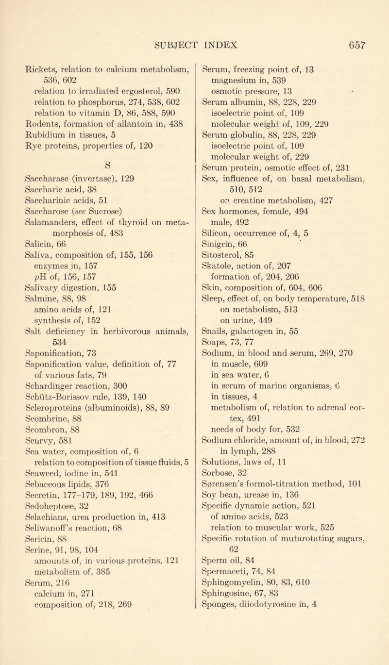 Rickets, relation to calcium metabolism, 536, 602 relation to irradiated ergosterol, 590 relation to phosphorus, 274, 538, 602 relation to vitamin D, 86, 588, 590 Rodents, formation of allantoin in, 438 Rubidium in tissues, 5 Rye proteins, properties of, 120 S Saccharase (invertase), 129 Saccharic acid, 38 Saccharinic acids, 51 Saccharose {see Sucrose) Salamanders, effect of thyroid on meta- morphosis of, 483 Salicin, 66 Saliva, composition of, 155, 156 enzymes in, 157 pHof, 156, 157 Salivary digestion, 155 Salmine, 88, 98 amino acids of, 121 synthesis of, 152 Salt deficiency in herbivorous animals, 534 Saponification, 73 Saponification value, definition of, 77 of various fats, 79 Schardinger reaction, 300 Schtitz-Borissov rule, 139, 140 Scleroproteins (albuminoids), 88, 89 Scombrine, 88 Scombron, 88 Scurvy, 581 Sea water, composition of, 6 relation to composition of tissue fluids, 5 Seaweed, iodine in, 541 Sebaceous lipids, 376 Secretin, 177-179, 189, 192, 466 Sedoheptose, 32 Selachians, urea production in, 413 Seliwanoff’s reaction, 68 Sericin, 88 Serine, 91, 98, 104 amounts of, in various proteins, 121 metabolism of, 385 Serum, 216 calcium in, 271 composition of, 218, 269 Serum, freezing point of, 13 magnesium in, 539 osmotic pressure, 13 Serum albumin, 88, 228, 229 isoelectric point of, 109 molecular weight of, 109, 229 Serum globulin, 88, 228, 229 isoelectric point of, 109 molecular weight of, 229 Serum protein, osmotic effect of, 231 Sex, influence of, on basal metabolism, 510, 512 on creatine metabolism, 427 Sex hormones, female, 494 male, 492 Silicon, occurrence of, 4, 5 Sinigrin, 66 Sitosterol, 85 Skatole, action of, 207 formation of, 204, 206 Skin, composition of, 604, 606 Sleep, effect of, on body temperature, 518 on metabolism, 513 on urine, 449 Snails, galactogen in, 55 Soaps, 73, 77 Sodium, in blood and serum, 269, 270 in muscle, 609 in sea water, 6 in serum of marine organisms, 6 in tissues, 4 metabolism of, relation to adrenal cor- tex, 491 needs of body for, 532 Sodium chloride, amount of, in blood, 272 in lymph, 288 Solutions, laws of, 11 Sorbose, 32 Sprensen’s formol-titration method, 101 Soy bean, urease in, 136 Specific dynamic action, 521 of amino acids, 523 relation to muscular work, 525 Specific rotation of mutarotating sugars, 62 Sperm oil, 84 Spermaceti, 74, 84 Sphingomyelin, 80, 83, 610 Sphingosine, 67, 83 Sponges, diiodotyrosine in, 4