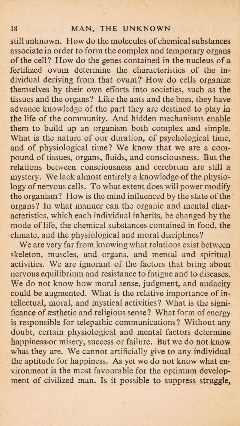 still unknown. How do the molecules of chemical substances associate in order to form the complex and temporary organs of the cell? How do the genes contained in the nucleus of a fertilized ovum determine the characteristics of the in- dividual deriving from that ovum? How do cells organize themselves by their own efforts into societies, such as the tissues and the organs? Like the ants and the bees, they have advance knowledge of the part they are destined to play in the life of the community. And hidden mechanisms enable them to build up an organism both complex and simple. What is the nature of our duration, of psychological time, and of physiological time? We know that we are a com- pound of tissues, organs, fluids, and consciousness. But the relations between consciousness and cerebrum are still a mystery. We lack almost entirely a knowledge of the physio- logy of nervous cells. To what extent does will power modify the organism? How is the mind influenced by the state of the organs? In what manner can the organic and mental char- acteristics, which each individual inherits, be changed by the mode of life, the chemical substances contained in food, the climate, and the physiological and moral disciplines? We are very far from knowing what relations exist between skeleton, muscles, and organs, and mental and spiritual activities. We are ignorant of the factors that bring about nervous equilibrium and resistance to fatigue and to diseases. We do not know how moral sense, judgment, and audacity could be augmented. What is the relative importance of in- tellectual, moral, and mystical activities? What is the signi- ficance of aesthetic and religious sense? What form of energy is responsible for telepathic communications? Without any doubt, certain physiological and mental factors determine happiness or misery, success or failure. But we do not know what they are. We cannot artificially give to any individual the aptitude for happiness. As yet we do not know what en- vironment is the most favourable for the optimum develop- ment of civilized man. Is it possible to suppress struggle,