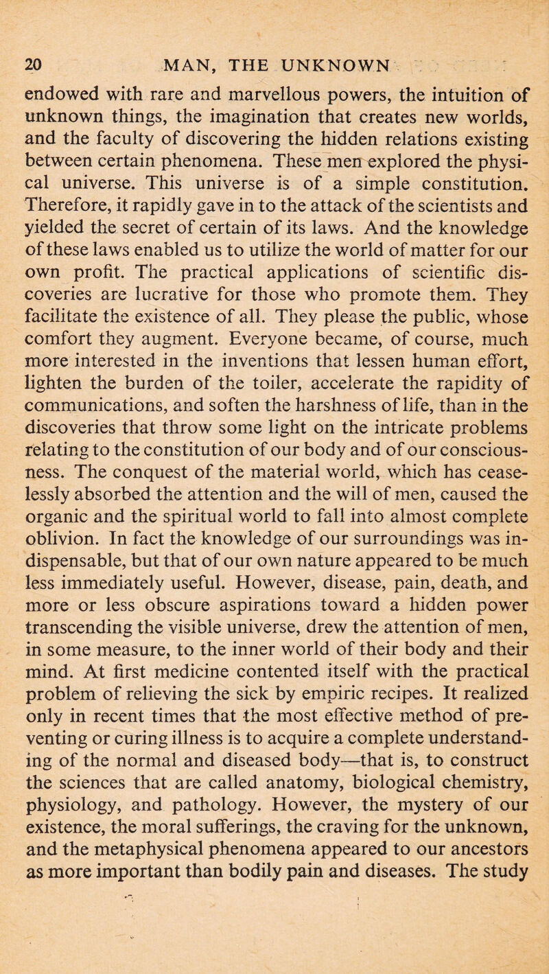 endowed with rare and marvellous powers, the intuition of unknown things, the imagination that creates new worlds, and the faculty of discovering the hidden relations existing between certain phenomena. These men explored the physi- cal universe. This universe is of a simple constitution. Therefore, it rapidly gave in to the attack of the scientists and yielded the secret of certain of its laws. And the knowledge of these laws enabled us to utilize the world of matter for our own profit. The practical applications of scientific dis- coveries are lucrative for those who promote them. They facilitate the existence of all. They please the public, whose comfort they augment. Everyone became, of course, much more interested in the inventions that lessen human effort, lighten the burden of the toiler, accelerate the rapidity of communications, and soften the harshness of life, than in the discoveries that throw some light on the intricate problems relating to the constitution of our body and of our conscious- ness. The conquest of the material world, which has cease- lessly absorbed the attention and the will of men, caused the organic and the spiritual world to fall into almost complete oblivion. In fact the knowledge of our surroundings was in- dispensable, but that of our own nature appeared to be much less immediately useful. However, disease, pain, death, and more or less obscure aspirations toward a hidden power transcending the visible universe, drew the attention of men, in some measure, to the inner world of their body and their mind. At first medicine contented itself with the practical problem of relieving the sick by empiric recipes. It realized only in recent times that the most effective method of pre- venting or curing illness is to acquire a complete understand- ing of the normal and diseased body—that is, to construct the sciences that are called anatomy, biological chemistry, physiology, and pathology. However, the mystery of our existence, the moral sufferings, the craving for the unknown, and the metaphysical phenomena appeared to our ancestors as more important than bodily pain and diseases. The study