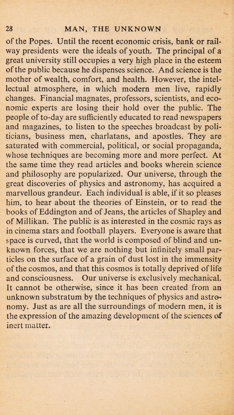 of the Popes. Until the recent economic crisis, bank or rail- way presidents were the ideals of youth. The principal of a great university still occupies a very high place in the esteem of the public because he dispenses science. And science is the mother of wealth, comfort, and health. However, the intel- lectual atmosphere, in which modern men live, rapidly changes. Financial magnates, professors, scientists, and eco- nomic experts are losing their hold over the public. The people of to-day are sufficiently educated to read nev/spapers and magazines, to listen to the speeches broadcast by poli- ticians, business men, charlatans, and apostles. They are saturated with commercial, political, or social propaganda, whose techniques are becoming more and more perfect. At the same time they read articles and books wherein science and philosophy are popularized. Our universe, through the great discoveries of physics and astronomy, has acquired a marvellous grandeur. Each individual is able, if it so pleases him, to hear about the theories of Einstein, or to read the books of Eddington and of Jeans, the articles of Shapley and of Millikan. The public is as interested in the cosmic rays as in cinema stars and football players. Everyone is aware that space is curved, that the world is composed of blind and un- known forces, that we are nothing but infinitely small par- ticles on the surface of a grain of dust lost in the immensity of the cosmos, and that this cosmos is totally deprived of life and consciousness. Our universe is exclusively mechanical. It cannot be otherwise, since it has been created from an unknown substratum by the techniques of physics and astro- nomy. Just as are all the surroundings of modern men, it is the expression of the amazing development of the sciences of inert matter.