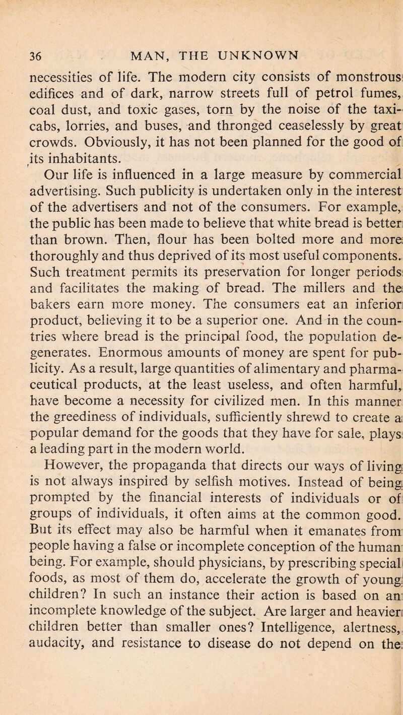 necessities of life. The modern city consists of monstrous edifices and of dark, narrow streets full of petrol fumes, coal dust, and toxic gases, torn by the noise of the taxi- cabs, lorries, and buses, and thronged ceaselessly by great crowds. Obviously, it has not been planned for the good of its inhabitants. r Our life is influenced in a large measure by commercial advertising. Such publicity is undertaken only in the interest of the advertisers and not of the consumers. For example, the public has been made to believe that white bread is better than brown. Then, flour has been bolted more and more; thoroughly and thus deprived of its most useful components. Such treatment permits its preservation for longer periods and facilitates the making of bread. The millers and the bakers earn more money. The consumers eat an inferior: product, believing it to be a superior one. And in the coun- tries where bread is the principal food, the population de- generates. Enormous amounts of money are spent for pub- licity. As a result, large quantities of alimentary and pharma- ceutical products, at the least useless, and often harmful, have become a necessity for civilized men. In this manner the greediness of individuals, sufficiently shrewd to create a popular demand for the goods that they have for sale, plays a leading part in the modern world. However, the propaganda that directs our ways of living is not always inspired by selfish motives. Instead of being prompted by the financial interests of individuals or of groups of individuals, it often aims at the common good. But its effect may also be harmful when it emanates from people having a false or incomplete conception of the human being. For example, should physicians, by prescribing special foods, as most of them do, accelerate the growth of young children? In such an instance their action is based on an incomplete knowledge of the subject. Are larger and heavier children better than smaller ones? Intelligence, alertness, audacity, and resistance to disease do not depend on the