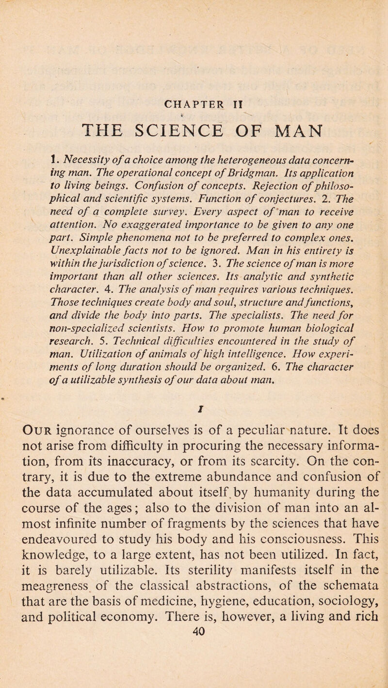 CHAPTER Iï THE SCIENCE OF MAN 1. Necessity of a choice among the heterogeneous data concern- ing man. The operational concept of Bridgman. Its application to living beings. Confusion of concepts. Rejection of philoso- phical and scientific systems. Function of conjectures. 2. The need of a complete survey. Every aspect of man to receive attention. No exaggerated importance to be given to any one part. Simple phenomena not to be preferred to complex ones. Unexplainable facts not to be ignored. Man in his entirety is within the jurisdiction of science. 3. The science of man is more important than all other sciences. Its analytic and synthetic character. 4. The analysis of man requires various techniques. Those techniques create body and soul, structure and functions, and divide the body into parts. The specialists. The need for non-specialized scientists. How to promote human biological research. 5. Technical difficulties encountered in the study of man. Utilization of animals of high intelligence. How experi- ments of long duration should be organized. 6. The character of a utilizable synthesis of our data about man. I Our ignorance of ourselves is of a peculiar nature. It does not arise from difficulty in procuring the necessary informa- tion, from its inaccuracy, or from its scarcity. On the con- trary, it is due to the extreme abundance and confusion of the data accumulated about itself by humanity during the course of the ages ; also to the division of man into an al- most infinite number of fragments by the sciences that have endeavoured to study his body and his consciousness. This knowledge, to a large extent, has not been utilized. In fact, it is barely utilizable. Its sterility manifests itself in the meagreness of the classical abstractions, of the schemata that are the basis of medicine, hygiene, education, sociology, and political economy. There is, however, a living and rich