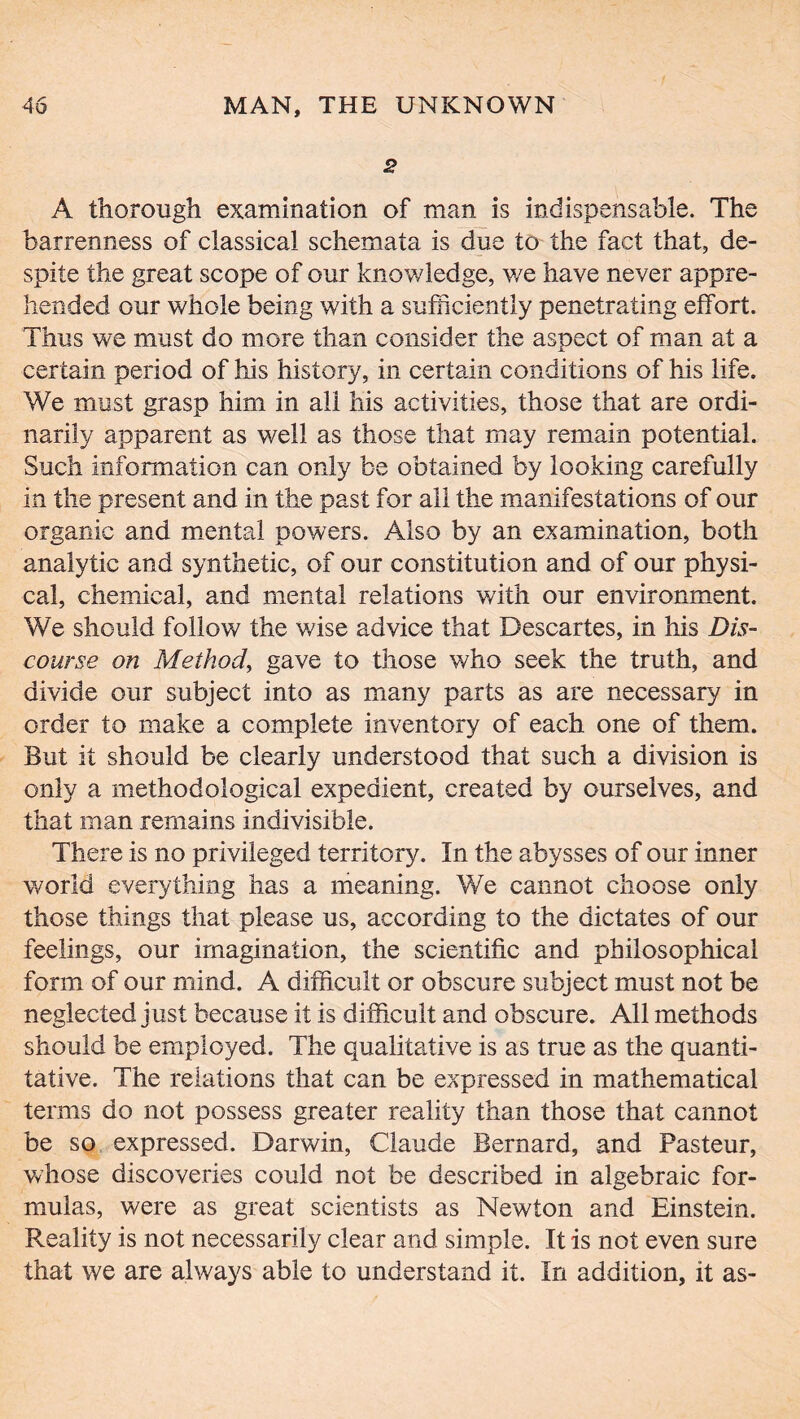 2 A thorough examination of man is indispensable. The barrenness of classical schemata is due to the fact that, de- spite the great scope of our knowledge, we have never appre- hended our whole being with a sufficiently penetrating effort. Thus we must do more than consider the aspect of man at a certain period of his history, in certain conditions of his life. We must grasp him in all his activities, those that are ordi- narily apparent as well as those that may remain potential. Such information can only be obtained by looking carefully in the present and in the past for all the manifestations of our organic and mental powers. Also by an examination, both analytic and synthetic, of our constitution and of our physi- cal, chemical, and mental relations with our environment. We should follow the wise advice that Descartes, in his Dis- course on Method, gave to those who seek the truth, and divide our subject into as many parts as are necessary in order to make a complete inventory of each one of them. But it should be clearly understood that such a division is only a methodological expedient, created by ourselves, and that man remains indivisible. There is no privileged territory. In the abysses of our inner world everything has a meaning. We cannot choose only those things that please us, according to the dictates of our feelings, our imagination, the scientific and philosophical form of our mind. A difficult or obscure subject must not be neglected just because it is difficult and obscure. All methods should be employed. The qualitative is as true as the quanti- tative. The relations that can be expressed in mathematical terms do not possess greater reality than those that cannot be so expressed. Darwin, Claude Bernard, and Pasteur, whose discoveries could not be described in algebraic for- mulas, were as great scientists as Newton and Einstein. Reality is not necessarily clear and simple. It is not even sure that we are always able to understand it. In addition, it as-