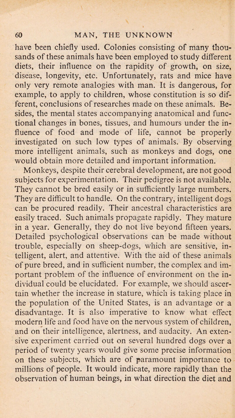 > 60 MAN, THE UNKNOWN have been chiefly used. Colonies consisting of many thou- sands of these animals have been employed to study different diets, their influence on the rapidity of growth, on size, disease, longevity, etc. Unfortunately, rats and mice have only very remote analogies with man. It is dangerous, for example, to apply to children, whose constitution is so dif- ferent, conclusions of researches made on these animals. Be- sides, the mental states accompanying anatomical and func- tional changes in bones, tissues, and humours under the in- fluence of food and mode of life, cannot be properly investigated on such low types of animals. By observing more intelligent animals, such as monkeys and dogs, one would obtain more detailed and important information. Monkeys, despite their cerebral development, are not good subjects for experimentation. Their pedigree is not available. They cannot be bred easily or in sufficiently large numbers. They are difficult to handle. On the contrary, intelligent dogs can be procured readily. Their ancestral characteristics are easily traced. Such animals propagate rapidly. They mature in a year. Generally, they do not live beyond fifteen years. Detailed psychological observations can be made without trouble, especially on sheep-dogs, which are sensitive, in- telligent, alert, and attentive. With the aid of these animals of pure breed, and in sufficient number, the complex and im- portant problem of the influence of environment on the in- dividual could be elucidated. For example, we should ascer- tain whether the increase in stature, which is taking place in the population of the United States, is an advantage or a disadvantage. It is also imperative to know what effect modern life and food have on the nervous system of children, and on their intelligence, alertness, and audacity. An exten- sive experiment carried out on several hundred dogs over a period of twenty years would give some precise information on these subjects, which are of paramount importance to millions of people. It would indicate, more rapidly than the observation of human beings, in what direction the diet and