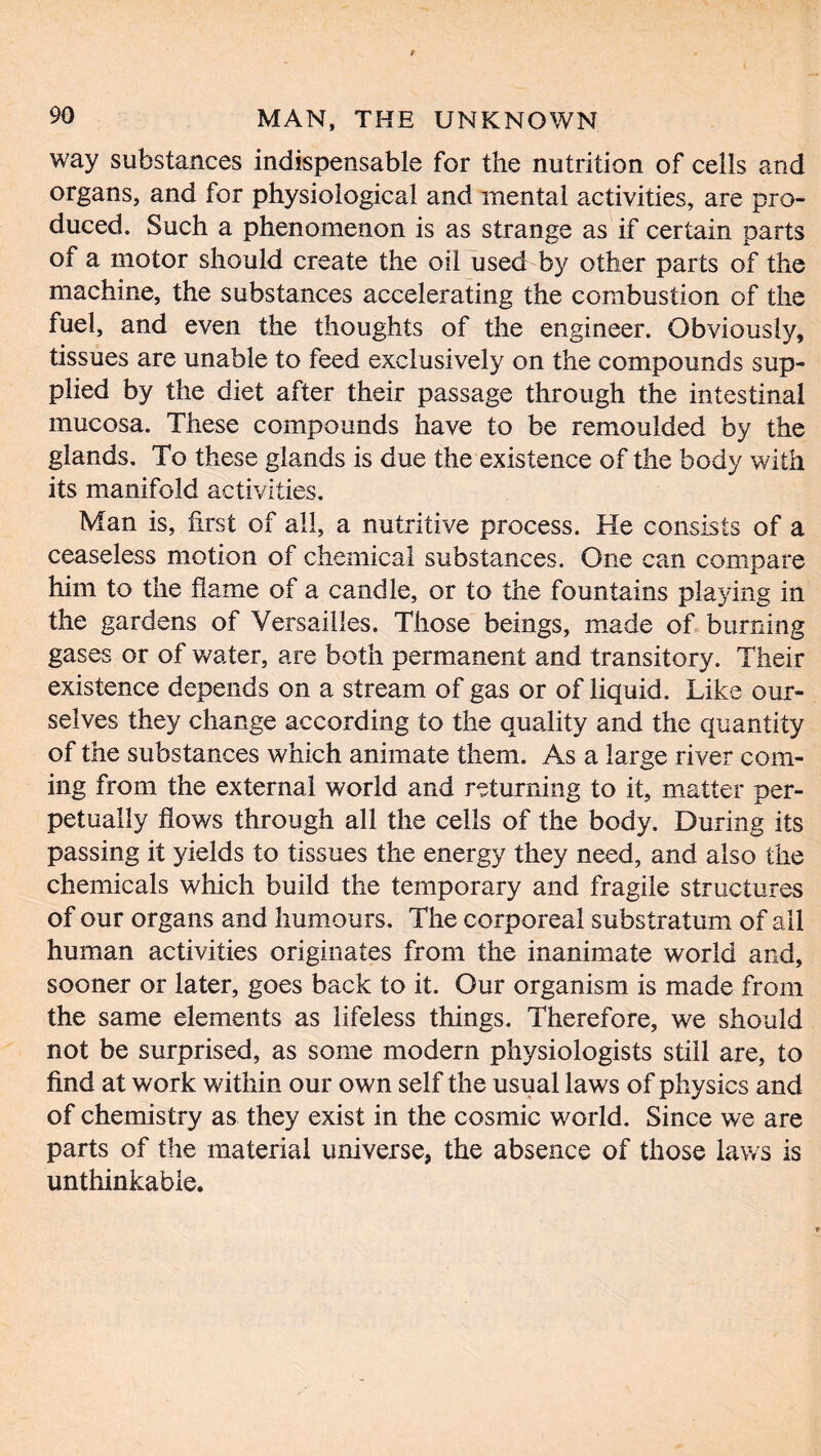 way substances indispensable for the nutrition of cells and organs, and for physiological and mental activities, are pro- duced. Such a phenomenon is as strange as if certain parts of a motor should create the oil used by other parts of the machine, the substances accelerating the combustion of the fuel, and even the thoughts of the engineer. Obviously, tissues are unable to feed exclusively on the compounds sup- plied by the diet after their passage through the intestinal mucosa. These compounds have to be remoulded by the glands. To these glands is due the existence of the body with its manifold activities. Man is, first of all, a nutritive process. He consists of a ceaseless motion of chemical substances. One can compare him to the flame of a candle, or to the fountains playing in the gardens of Versailles. Those beings, made of burning gases or of water, are both permanent and transitory. Their existence depends on a stream of gas or of liquid. Like our- selves they change according to the quality and the quantity of the substances which animate them. As a large river com- ing from the external world and returning to it, matter per- petually flows through all the cells of the body. During its passing it yields to tissues the energy they need, and also the chemicals which build the temporary and fragile structures of our organs and humours. The corporeal substratum of all human activities originates from the inanimate world and, sooner or later, goes back to it. Our organism is made from the same elements as lifeless things. Therefore, we should not be surprised, as some modern physiologists still are, to find at work within our own self the usual laws of physics and of chemistry as they exist in the cosmic world. Since we are parts of the material universe, the absence of those laws is unthinkable.