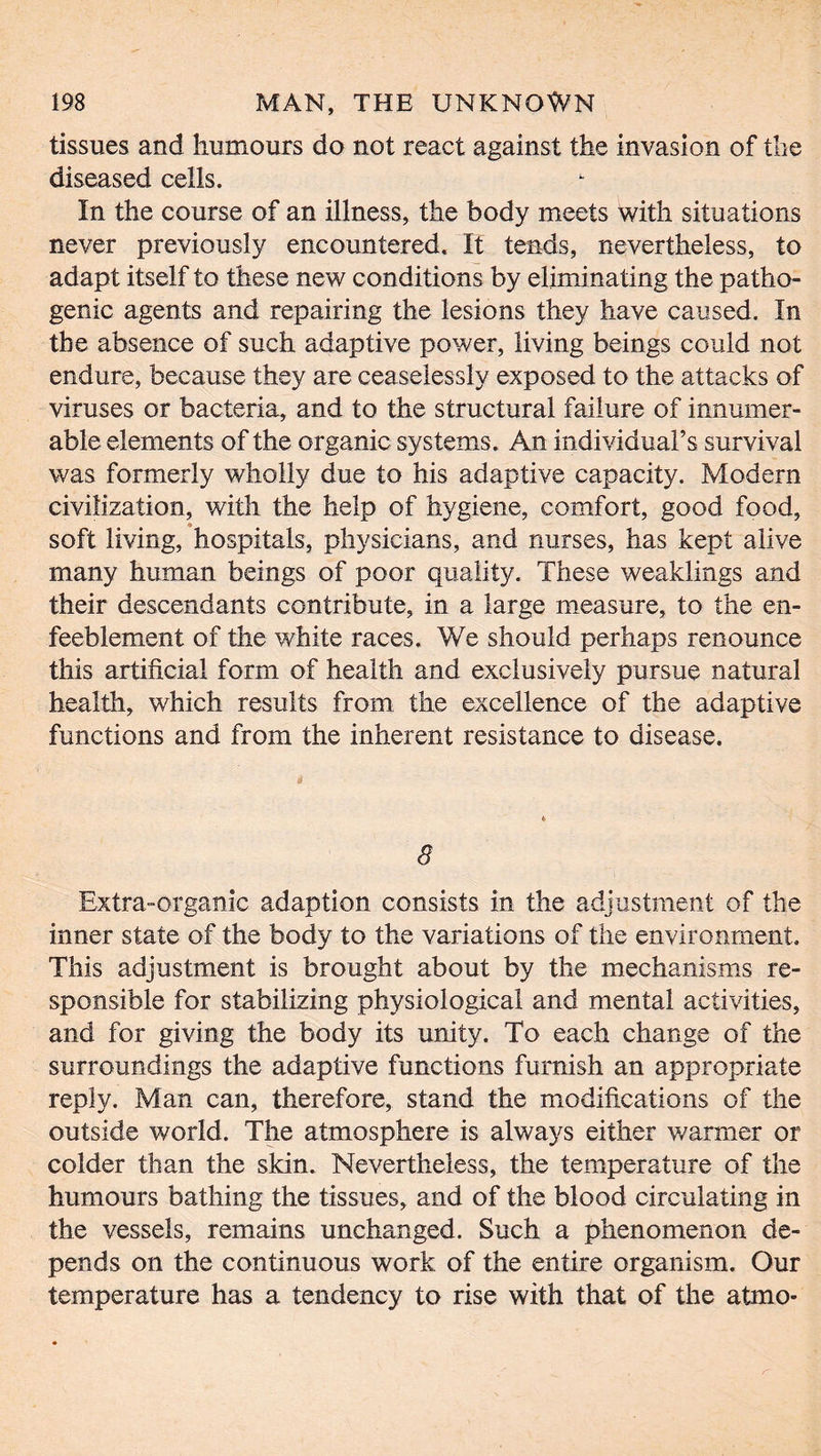 tissues and humours do not react against the invasion of the diseased cells. In the course of an illness, the body meets with situations never previously encountered. It tends, nevertheless, to adapt itself to these new conditions by eliminating the patho- genic agents and repairing the lesions they have caused. In the absence of such adaptive power, living beings could not endure, because they are ceaselessly exposed to the attacks of viruses or bacteria, and to the structural failure of innumer- able elements of the organic systems. An individual’s survival was formerly wholly due to his adaptive capacity. Modern civilization, with the help of hygiene, comfort, good food, soft living, hospitals, physicians, and nurses, has kept alive many human beings of poor quality. These weaklings and their descendants contribute, in a large measure, to the en- feeblement of the white races. We should perhaps renounce this artificial form of health and exclusively pursue natural health, which results from the excellence of the adaptive functions and from the inherent resistance to disease. 5 Extra-organic adaption consists in the adjustment of the inner state of the body to the variations of the environment. This adjustment is brought about by the mechanisms re- sponsible for stabilizing physiological and mental activities, and for giving the body its unity. To each change of the surroundings the adaptive functions furnish an appropriate reply. Man can, therefore, stand the modifications of the outside world. The atmosphere is always either warmer or colder than the skin. Nevertheless, the temperature of the humours bathing the tissues, and of the blood circulating in the vessels, remains unchanged. Such a phenomenon de- pends on the continuous work of the entire organism. Our temperature has a tendency to rise with that of the atmo-