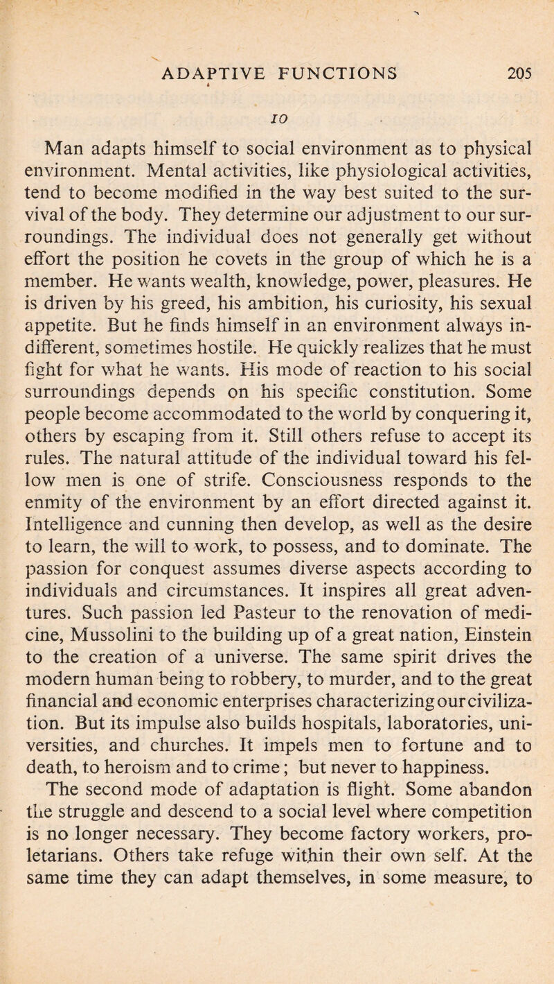 JO Man adapts himself to social environment as to physical environment. Mental activities, like physiological activities, tend to become modified in the way best suited to the sur- vival of the body. They determine our adjustment to our sur- roundings. The individual does not generally get without effort the position he covets in the group of which he is a member. He wants wealth, knowledge, power, pleasures. He is driven by his greed, his ambition, his curiosity, his sexual appetite. But he finds himself in an environment always in- different, sometimes hostile. He quickly realizes that he must fight for what he wants. Mis mode of reaction to his social surroundings depends on his specific constitution. Some people become accommodated to the world by conquering it, others by escaping from it. Still others refuse to accept its rules. The natural attitude of the individual toward his fel- low men is one of strife. Consciousness responds to the enmity of the environment by an effort directed against it. Intelligence and cunning then develop, as well as the desire to learn, the will to work, to possess, and to dominate. The passion for conquest assumes diverse aspects according to individuals and circumstances. It inspires all great adven- tures. Such passion led Pasteur to the renovation of medi- cine, Mussolini to the building up of a great nation, Einstein to the creation of a universe. The same spirit drives the modern human being to robbery, to murder, and to the great financial and economic enterprises characterizing our civiliza- tion. But its impulse also builds hospitals, laboratories, uni- versities, and churches. It impels men to fortune and to death, to heroism and to crime ; but never to happiness. The second mode of adaptation is flight. Some abandon the struggle and descend to a social level where competition is no longer necessary. They become factory workers, pro- letarians. Others take refuge within their own self. At the same time they can adapt themselves, in some measure, to
