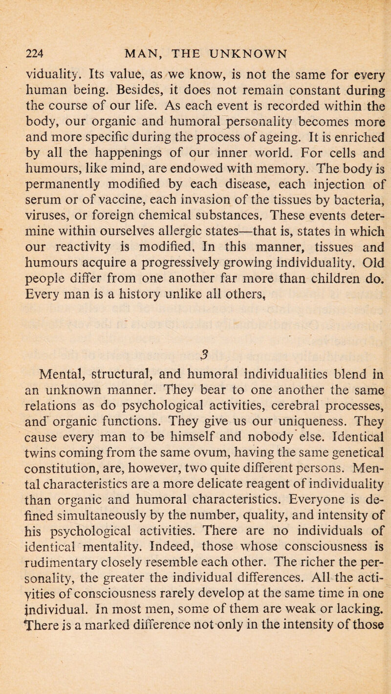 viduality. Its value, as we know, is not the same for every human being. Besides, it does not remain constant during the course of our life. As each event is recorded within the body, our organic and humoral personality becomes more and more specific during the process of ageing. It is enriched by all the happenings of our inner world. For cells and humours, like mind, are endowed with memory. The body is permanently modified by each disease, each injection of serum or of vaccine, each invasion of the tissues by bacteria, viruses, or foreign chemical substances. These events deter- mine within ourselves allergic states—that is, states in which our reactivity is modified, In this manner, tissues and humours acquire a progressively growing individuality. Old people differ from one another far more than children do. Every man is a history unlike all others, 3 Mental, structural, and humoral individualities blend in an unknown manner. They bear to one another the same relations as do psychological activities, cerebral processes, and' organic functions. They give us our uniqueness. They cause every man to be himself and nobody else. Identical twins coming from the same ovum, having the same genetical constitution, are, however, two quite different persons. Men- tal characteristics are a more delicate reagent of individuality than organic and humoral characteristics. Everyone is de- fined simultaneously by the number, quality, and intensity of his psychological activities. There are no individuals of identical mentality. Indeed, those whose consciousness is rudimentary closely resemble each other. The richer the per- sonality, the greater the individual differences. All the acti- yities of consciousness rarely develop at the same time in one individual. In most men, some of them are weak or lacking. There is a marked difference not only in the intensity of those