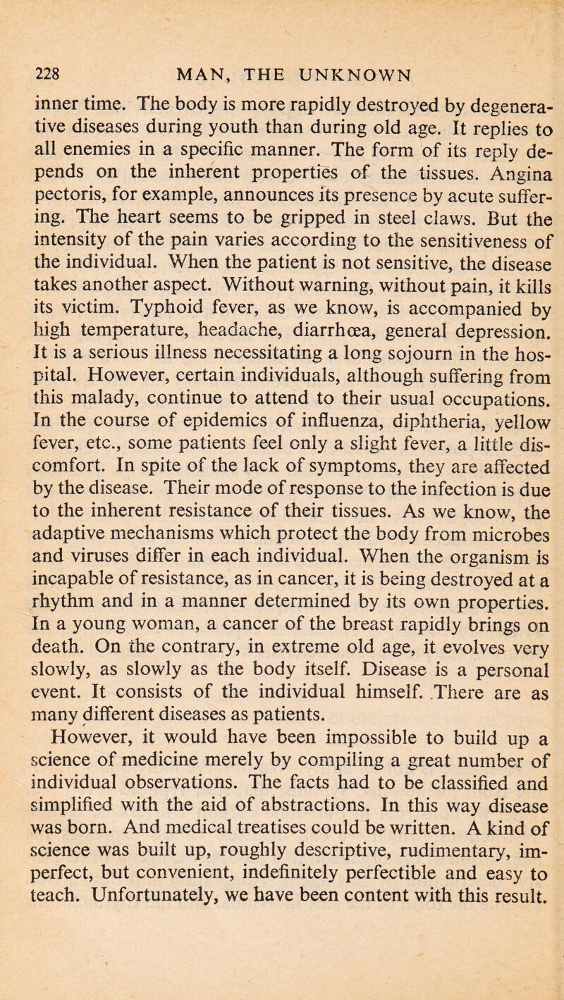 inner time. The body is more rapidly destroyed by degenera- tive diseases during youth than during old age. It replies to all enemies in a specific manner. The form of its reply de- pends on the inherent properties of the tissues. Angina pectoris, for example, announces its presence by acute suffer- ing. The heart seems to be gripped in steel claws. But the intensity of the pain varies according to the sensitiveness of the individual. When the patient is not sensitive, the disease takes another aspect. Without warning, without pain, it kills its victim. Typhoid fever, as we know, is accompanied by high temperature, headache, diarrhoea, general depression. It is a serious illness necessitating a long sojourn in the hos- pital. However, certain individuals, although suffering from this malady, continue to attend to their usual occupations. In the course of epidemics of influenza, diphtheria, yellow fever, etc., some patients feel only a slight fever, a little dis- comfort. In spite of the lack of symptoms, they are affected by the disease. Their mode of response to the infection is due to the inherent resistance of their tissues. As we know, the adaptive mechanisms which protect the body from microbes and viruses differ in each individual. When the organism is incapable of resistance, as in cancer, it is being destroyed at a rhythm and in a manner determined by its own properties. In a young woman, a cancer of the breast rapidly brings on death. On the contrary, in extreme old age, it evolves very slowly, as slowly as the body itself. Disease is a personal event. It consists of the individual himself. There are as many different diseases as patients. However, it would have been impossible to build up a science of medicine merely by compiling a great number of individual observations. The facts had to be classified and simplified with the aid of abstractions. In this way disease was born. And medical treatises could be written. A kind of science was built up, roughly descriptive, rudimentary, im- perfect, but convenient, indefinitely perfectible and easy to teach. Unfortunately, we have been content with this result.