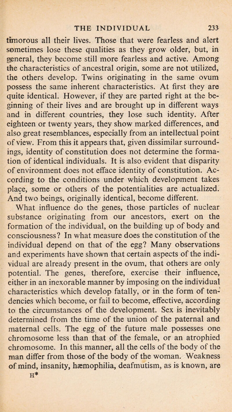 timorous all their lives. Those that were fearless and alert sometimes lose these qualities as they grow older, but, in general, they become still more fearless and active. Among the characteristics of ancestral origin, some are not utilized, the others develop. Twins originating in the same ovum possess the same inherent characteristics. At first they are quite identical. However, if they are parted right at the be- ginning of their lives and are brought up in different ways and in different countries, they lose such identity. After eighteen or twenty years, they show marked differences, and also great resemblances, especially from an intellectual point of view. From this it appears that, given dissimilar surround- ings, identity of constitution does not determine the forma- tion of identical individuals. It is also evident that disparity of environment does not efface identity of constitution. Ac- cording to the conditions under which development takes place, some or others of the potentialities are actualized. And two beings, originally identical, become different. What influence do the genes, those particles of nuclear substance originating from our ancestors, exert on the formation of the individual, on the building up of body and consciousness? In what measure does the constitution of the individual depend on that of the egg? Many observations and experiments have shown that certain aspects of the indi- vidual are already present in the ovum, that others are only potential. The genes, therefore, exercise their influence, either in an inexorable manner by imposing on the individual characteristics which develop fatally, or in the form of ten- dencies which become, or fail to become, effective, according to the circumstances of the development. Sex is inevitably determined from the time of the union of the paternal and maternal cells. The egg of the future male possesses one chromosome less than that of the female, or an atrophied chromosome. In this manner, all the cells of the body of the man differ from those of the body of the woman. Weakness of mind, insanity, haemophilia, deafmutism, as is known, are H*