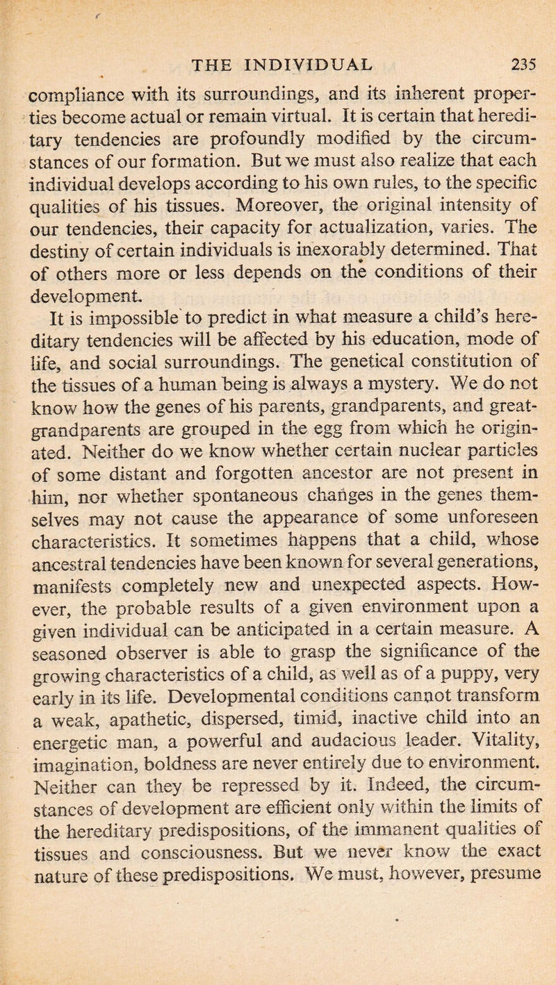 compliance with its surroundings, and its inherent proper- ties become actual or remain virtual. It is certain that heredi- tary tendencies are profoundly modified by the circum- stances of our formation. But we must also realize that each individual develops according to his own rules, to the specific qualities of his tissues. Moreover, the original intensity of our tendencies, their capacity for actualization, varies. The destiny of certain individuals is inexorably determined. That of others more or less depends on the conditions of their development. It is impossible to predict in what measure a child’s here- ditary tendencies will be affected by his education, mode of life, and social surroundings. The genetical constitution of the tissues of a human being is always a mystery. We do not know how the genes of his parents, grandparents, and great- grandparents are grouped in the egg from which he origin- ated. Neither do we know whether certain nuclear particles of some distant and forgotten ancestor are not present in him, nor whether spontaneous changes in the genes them- selves may not cause the appearance of some unforeseen characteristics. It sometimes happens that a child, whose ancestral tendencies have been knov/n for several generations, manifests completely new and unexpected aspects. How- ever, the probable results of a given environment upon a given individual can be anticipated in a certain measure. A seasoned observer is able to grasp the significance of the growing characteristics of a child, as well as of a puppy, very early in its life. Developmental conditions cannot transform a weak, apathetic, dispersed, timid, inactive child into an energetic man, a powerful and audacious leader. Vitality, imagination, boldness are never entirely due to environment. Neither can they be repressed by it. Indeed, the circum- stances of development are efficient only within the limits of the hereditary predispositions, of the immanent qualities of tissues and consciousness. But we never know the exact nature of these predispositions. We must, however, presume