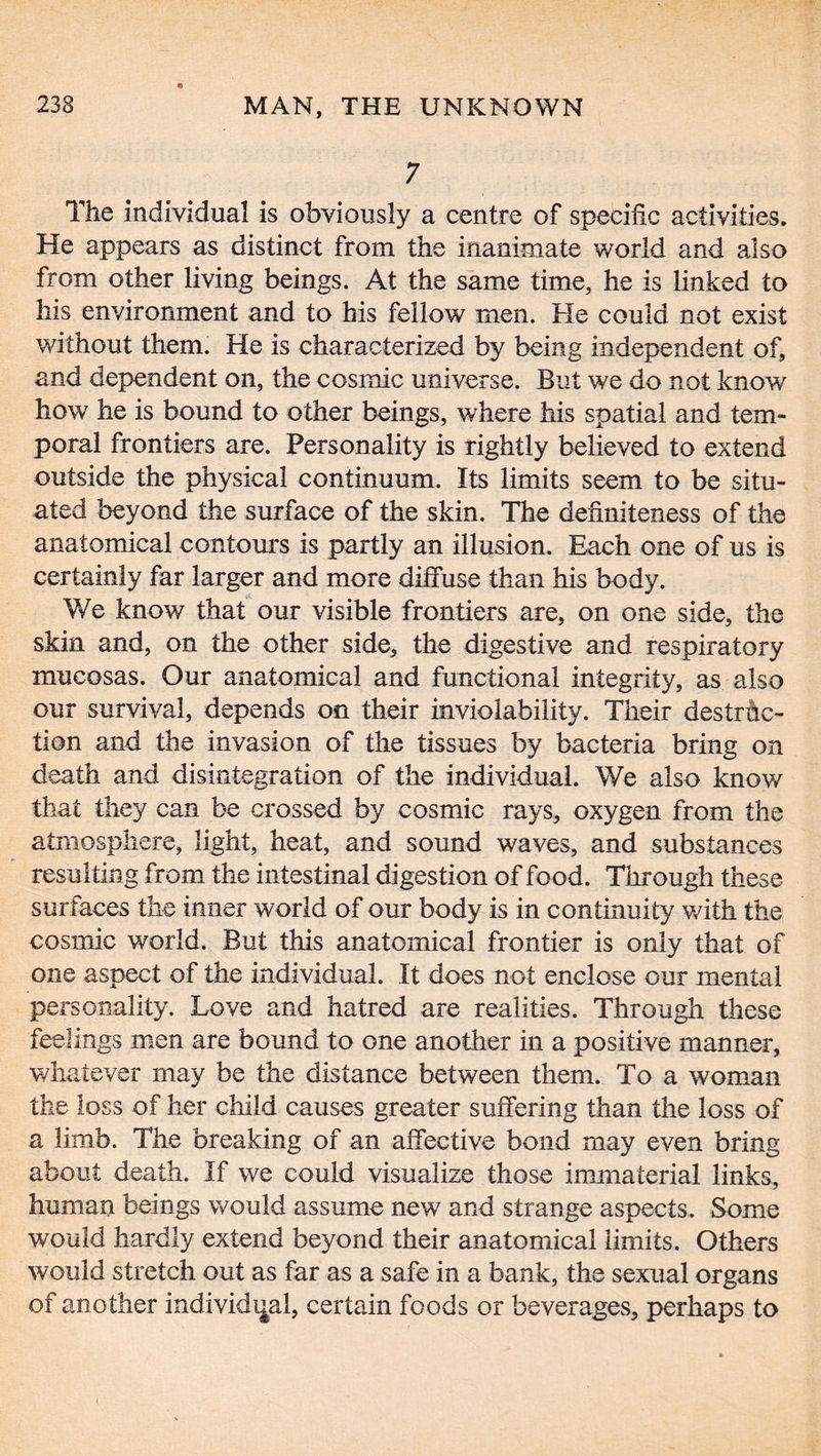 7 The individual is obviously a centre of specific activities. He appears as distinct from the inanimate world and also from other living beings. At the same time, he is linked to his environment and to his fellow men. He could not exist without them. He is characterized by being independent of, and dependent on, the cosmic universe. But we do not know how he is bound to other beings, where his spatial and tem- poral frontiers are. Personality is rightly believed to extend outside the physical continuum. Its limits seem to be situ- ated beyond the surface of the skin. The definiteness of the anatomical contours is partly an illusion. Each one of us is certainly far larger and more diffuse than his body. We know that our visible frontiers are, on one side, the skin and, on the other side, the digestive and respiratory mucosas. Our anatomical and functional integrity, as also our survival, depends on their inviolability. Their destruc- tion and the invasion of the tissues by bacteria bring on death and disintegration of the individual. We also know that they can be crossed by cosmic rays, oxygen from the atmosphere, light, heat, and sound waves, and substances resulting from the intestinal digestion of food. Through these surfaces the inner world of our body is in continuity with the cosmic world. But this anatomical frontier is only that of one aspect of the individual. It does not enclose our mental personality. Love and hatred are realities. Through these feelings men are bound to one another in a positive manner, whatever may be the distance between them. To a woman the loss of her child causes greater suffering than the loss of a limb. The breaking of an affective bond may even bring about death. If we could visualize those immaterial links, human beings would assume new and strange aspects. Some would hardly extend beyond their anatomical limits. Others would stretch out as far as a safe in a bank, the sexual organs of another individual, certain foods or beverages, perhaps to