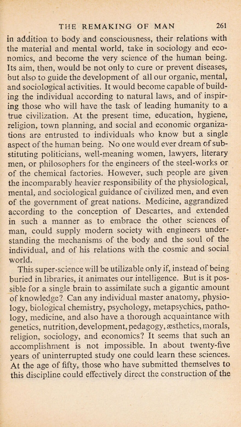 in addition to body and consciousness, their relations with the material and mental world, take in sociology and eco- nomics, and become the very science of the human being. Its aim, then, would be not only to cure or prevent diseases, but also to guide the development of all our organic, mental, and sociological activities. It would become capable of build- ing the individual according to natural lav/s, and of inspir- ing those who will have the task of leading humanity to a true civilization. At the present time, education, hygiene, religion, town planning, and social and economic organiza- tions are entrusted to individuals who know but a single aspect of the human being. No one would ever dream of sub- stituting politicians, well-meaning women, lawyers, literary men, or philosophers for the engineers of the steel-works or of the chemical factories. However, such people are given the incomparably heavier responsibility of the physiological, mental, and sociological guidance of civilized men, and even of the government of great nations. Medicine, aggrandized according to the conception of Descartes, and extended in such a manner as to embrace the other sciences of man, could supply modem society with engineers under- standing the mechanisms of the body and the soul of the individual, and of his relations with the cosmic and social world. This super-science will be utilizable only if, instead of being buried in libraries, it animates our intelligence. But is it pos- sible for a single brain to assimilate such a gigantic amount of knowledge? Can any individual master anatomy, physio- logy, biological chemistry, psychology, metapsychics, patho- logy, medicine, and also have a thorough acquaintance with genetics, nutrition, development, pedagogy, aesthetics, morals, religion, sociology, and economics? It seems that such an accomplishment is not impossible. In about twenty-five years of uninterrupted study one could learn these sciences. At the age of fifty, those who have submitted themselves to this discipline could effectively direct the construction of the