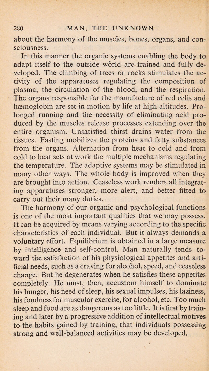 about the harmony of the muscles, bones, organs, and con- sciousness. In this manner the organic systems enabling the body to adapt itself to the outside world are trained and fully de- veloped. The climbing of trees or rocks stimulates the ac- tivity of the apparatuses regulating the composition of plasma, the circulation of the blood, and the respiration. The organs responsible for the manufacture of red cells and haemoglobin are set in motion by life at high altitudes. Pro- longed running and the necessity of eliminating acid pro- duced by the muscles release processes extending over the entire organism. Unsatisfied thirst drains water from the tissues. Fasting mobilizes the proteins and fatty substances from the organs. Alternation from heat to cold and from cold to heat sets at work the multiple mechanisms regulating the temperature. The adaptive systems may be stimulated in many other ways. The whole body is improved when they are brought into action. Ceaseless work renders all integrat- ing apparatuses stronger, more alert, and better fitted to carry out their many duties. The harmony of our organic and psychological functions is one of the most important qualities that we may possess. It can be acquired by means varying according to the specific characteristics of each individual. But it always demands a voluntary effort. Equilibrium is obtained in a large measure by intelligence and self-control. Man naturally tends to- ward the satisfaction of his physiological appetites and arti- ficial needs, such as a craving for alcohol, speed, and ceaseless change. But he degenerates when he satisfies these appetites completely. He must, then, accustom himself to dominate his hunger, his need of sleep, his sexual impulses, his laziness, his fondness for muscular exercise, for alcohol, etc. Too much sleep and food are as dangerous as too little. It is first by train- ing and later by a progressive addition of intellectual motives to the habits gained by training, that individuals possessing strong and well-balanced activities may be developed.