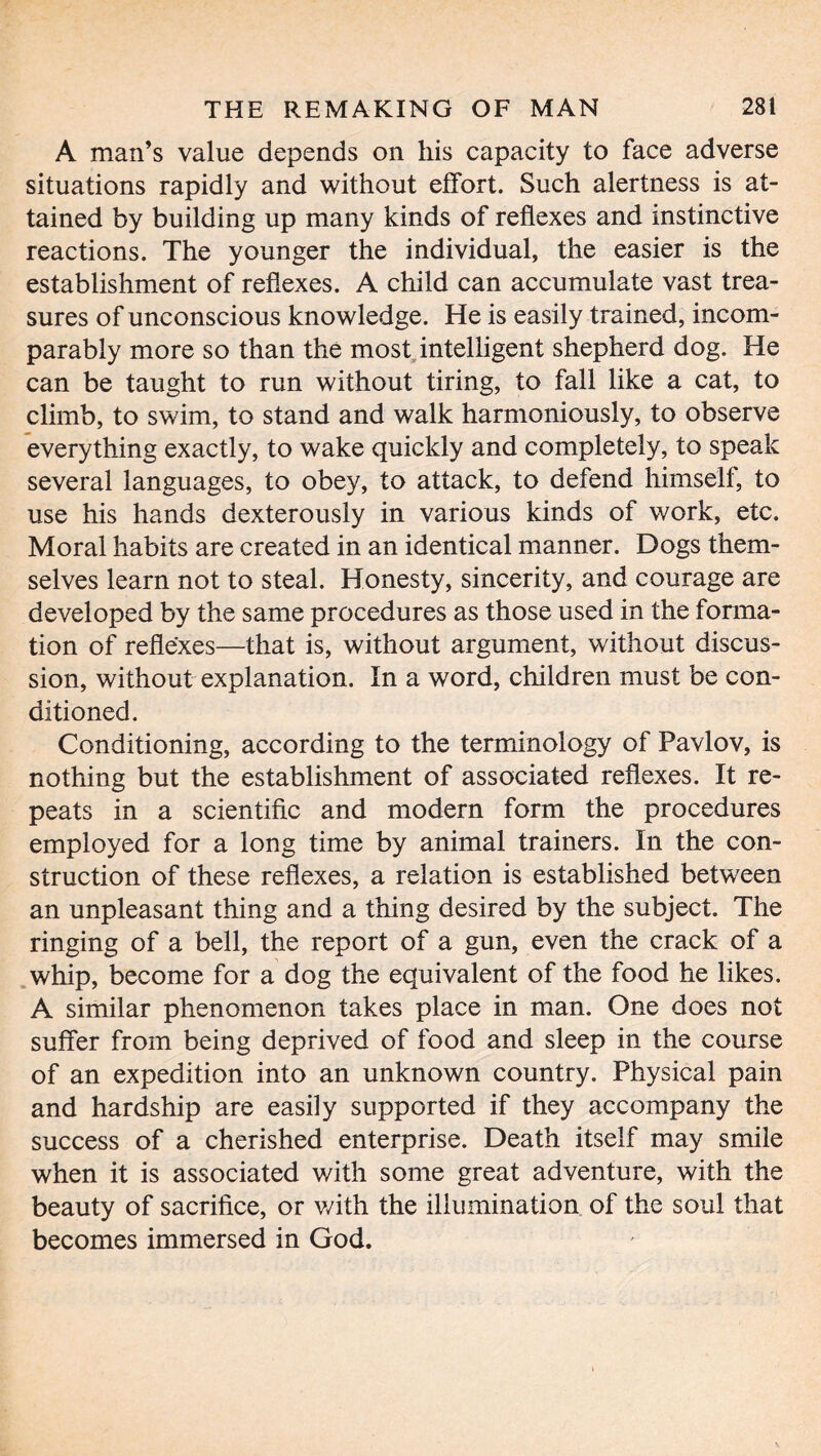 A man’s value depends on his capacity to face adverse situations rapidly and without effort. Such alertness is at- tained by building up many kinds of reflexes and instinctive reactions. The younger the individual, the easier is the establishment of reflexes. A child can accumulate vast trea- sures of unconscious knowledge. He is easily trained, incom- parably more so than the most intelligent shepherd dog. He can be taught to run without tiring, to fall like a cat, to climb, to swim, to stand and walk harmoniously, to observe everything exactly, to wake quickly and completely, to speak several languages, to obey, to attack, to defend himself, to use his hands dexterously in various kinds of work, etc. Moral habits are created in an identical manner. Dogs them- selves learn not to steal. Honesty, sincerity, and courage are developed by the same procedures as those used in the forma- tion of reflexes—that is, without argument, without discus- sion, without explanation. In a word, children must be con- ditioned. Conditioning, according to the terminology of Pavlov, is nothing but the establishment of associated reflexes. It re- peats in a scientific and modern form the procedures employed for a long time by animal trainers. In the con- struction of these reflexes, a relation is established between an unpleasant thing and a thing desired by the subject. The ringing of a bell, the report of a gun, even the crack of a whip, become for a dog the equivalent of the food he likes. A similar phenomenon takes place in man. One does not suffer from being deprived of food and sleep in the course of an expedition into an unknown country. Physical pain and hardship are easily supported if they accompany the success of a cherished enterprise. Death itself may smile when it is associated with some great adventure, with the beauty of sacrifice, or v/ith the illumination of the soul that becomes immersed in God.