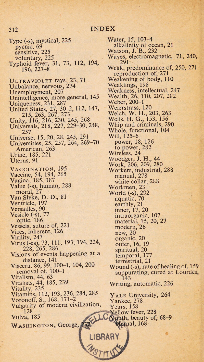 Type (-s), mystical, 225 pycnic, 69 sensitive, 225 voluntary, 225 Typhoid fever, 31, 73, 112, 194, 196, 227-8 Ultraviolet rays, 23, 71 Unbalance, nervous, 274 Unemployment, 207 Unintelligence, more general, 145 Uniqueness, 231, 287 United States, 27, 30-2, 112, 147, 215, 263, 267, 273 Unity, 116, 216, 230, 245, 268 Universals, 218, 227, 229-30, 248, 257 Universe, 15, 20, 28, 245, 291 Universities, 25, 257, 264, 269-70 American, 263 Urine, 185, 221 Uterus, 91 Vaccination, 195 Vaccine, 54, 194, 265 Vagina, 185, 187 Value (-s), human, 288 moral, 27 Van Slyke, D. D., 81 Ventricle, 197 Versailles, 90 Vesicle (-s), 77 optic, 186 Vessels, suture of, 221 Vices, inherent, 126 Virility, 247 Virus (-es), 73, 111, 193, 194, 224, 228, 265, 286 Visions of events happening at a distance, 141 Viscera, 86, 99, 100-1, 104, 200 removal of, 100-1 Vitalism, 44, 63 Vitalists, 44, 185, 239 Vitality, 235 Vitamins, 112, 193, 236, 284, 285 Voronofî, S., 168, 171-2 Vulgarity of modern civilization, 128 Vulva, 185 Washington, George, Water, 15, 103-4 alkalinity of ocean, 21 Watson, J. B., 232 Waves, electromagnetic, 71, 240, 291^ V/eak, predominance of, 250, 271 reproduction of, 271 Weakening of body, 110 Weaklings, 198 Weakness, intellectual, 247 Wealth, 26, 110, 207, 282 Weber, 200-1 Weierstrass, 120 Welch, W. H., 203, 263 Wells, H. G., 153, 156 Whip and criminals, 290 Whole, functional, 104 Will, 125-6 power, 18, 126 to power, 282 Wireless, 24 Woodger, J. H., 44 Work, 206, 209, 280 Workers, industrial, 288 manual, 278 white-collar, 288 Workmen, 23 World (-s), 292 aquatic, 70 earthly, 21 inner, 17, 20 intraorganic, 107 material, 15, 20, 27 modern,'26 new, 20 organic, 20 outer, 16, 19 spiritual, 20 temporal, 177 terrestrial, 21 Wound (-s), rate of healing of, 159 suppurating, cured at Lourdes, 143 Writing, automatic, 226 Yale University, 264 Yankee, 278 Years, 158