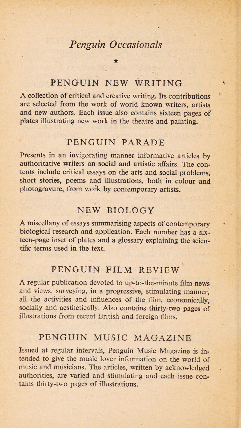 t * PENGUIN NEW WRITING A collection of critical and creative writing. Its contributions are selected from the work of world known writers, artists and new authors. Each issue also contains sixteen pages of plates illustrating new work in the theatre and painting. PENGUIN PARADE Presents in an invigorating manner informative articles by authoritative writers on social and artistic affairs. The con- tents include critical essays on the arts and social problems, short stories, poems and illustrations, both in colour and photogravure, from work by contemporary artists. NEW BIOLOGY A miscellany of essays summarising aspects of contemporary biological research and application. Each number has a six- teen-page inset of plates and a glossary explaining the scien- tific terms used in the text. PENGUIN FILM REVIEW A regular publication devoted to up-to-the-minute film news and views, surveying, in a progressive, stimulating manner, all the activities and influences of the film, economically, socially and aesthetically. Also contains thirty-two pages of illustrations from recent British and foreign films. PENGUIN MUSIC MAGAZINE Issued at regular intervals. Penguin Music Magazine is in- tended to give the music lover information on the world of music and musicians. The articles, written by acknowledged authorities, are varied and stimulating and each issue con- tains thirty-two pages of illustrations.