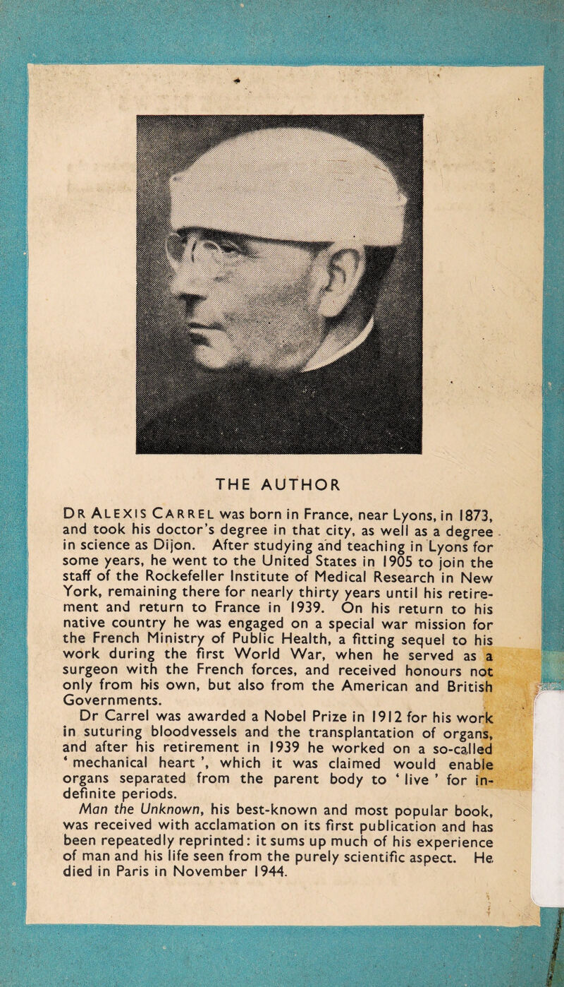 THE AUTHOR Dr ALEXIS Carrel was born in France, near Lyons, in 1873, and took his doctor’s degree in that city, as well as a degree in science as Dijon. After studying and teaching in Lyons for some years, he went to the United States in 1905 to join the staff of the Rockefeller Institute of Medical Research in New York, remaining there for nearly thirty years until his retire- ment and return to France in 1939. On his return to his native country he was engaged on a special war mission for the French Ministry of Public Health, a fitting sequel to his work during the first World War, when he served as a surgeon with the French forces, and received honours not only from his own, but also from the American and British Governments. Dr Carrel was awarded a Nobel Prize in 1912 for his work in suturing bloodvessels and the transplantation of organs, and after his retirement in 1939 he worked on a so-called * mechanical heart ’, which it was claimed would enable organs separated from the parent body to ‘ live ’ for in- definite periods. Man the Unknown, his best-known and most popular book, was received with acclamation on its first publication and has been repeatedly reprinted: it sums up much of his experience of man and his life seen from the purely scientific aspect. He died in Paris in November 1944.