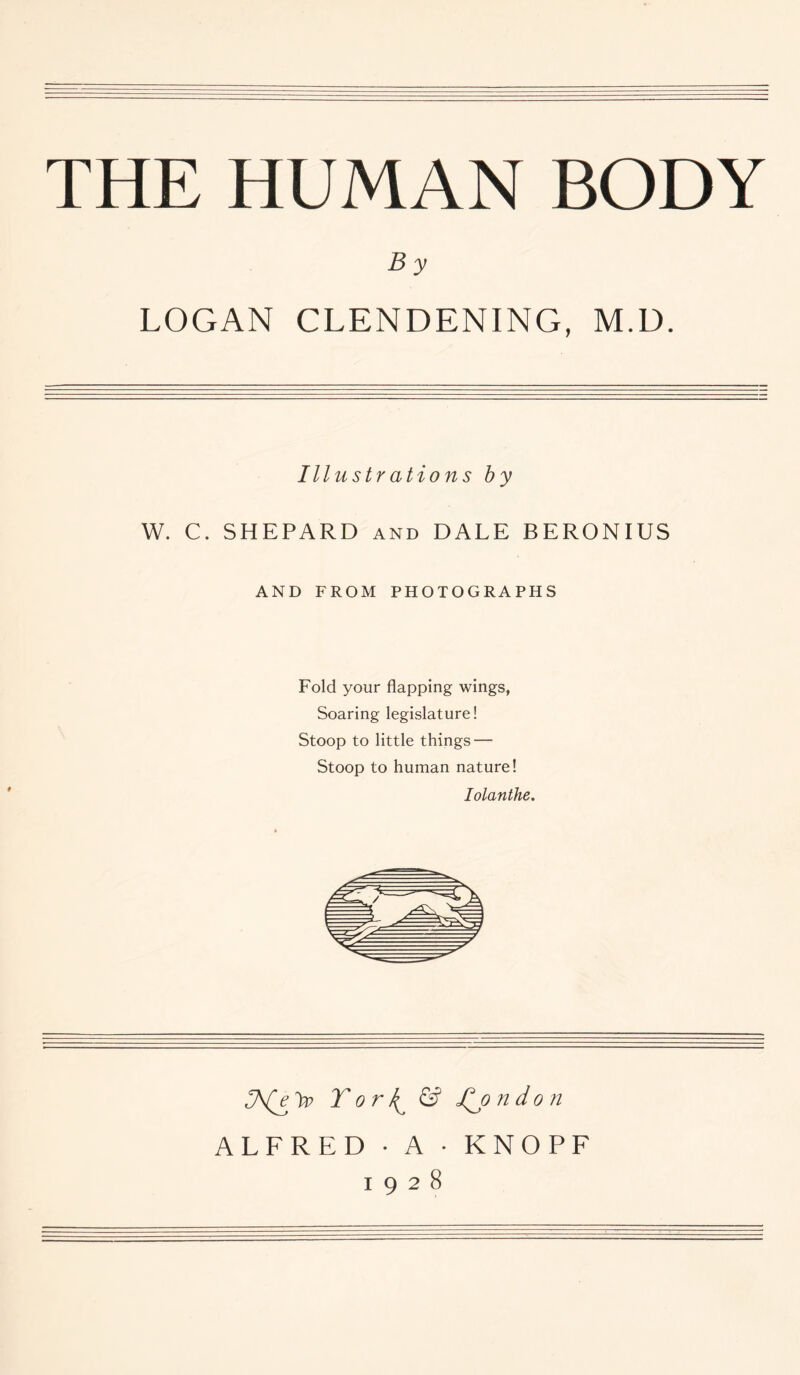 THE HUMAN BODY B y LOGAN CLENDENING, M.D. Illustrations by W. C. SHEPARD and DALE BERONIUS AND FROM PHOTOGRAPHS Fold your flapping wings, Soaring legislature! Stoop to little things — Stoop to human nature! Iolanthe. Tor^ & Jt^o ndon ALFRED • A • KNOPF 1928