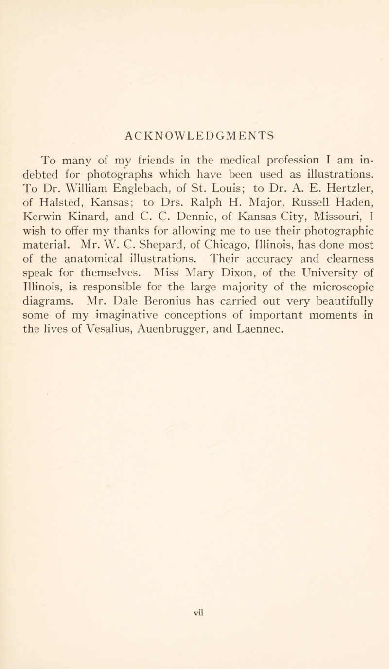 ACKNOWLEDGMENTS To many of my friends in the medical profession I am in- <• debted for photographs which have been used as illustrations. To Dr. William Englebach, of St. Louis; to Dr. A. E. Hertzler, of Halsted, Kansas; to Drs. Ralph H. Major, Russell Haden, Kerwin Kinard, and C. C. Dennie, of Kansas City, Missouri, I wish to offer my thanks for allowing me to use their photographic material. Mr. W. C. Shepard, of Chicago, Illinois, has done most of the anatomical illustrations. Their accuracy and clearness speak for themselves. Miss Mary Dixon, of the University of Illinois, is responsible for the large majority of the microscopic diagrams. Mr. Dale Beronius has carried out very beautifully some of my imaginative conceptions of important moments in the lives of Vesalius, Auenbrugger, and Laennec. Vll