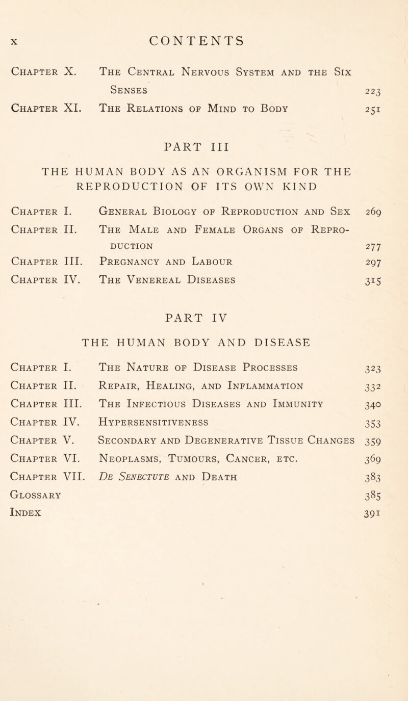 Chapter X. The Central Nervous System and the Six Senses 223 Chapter XI. The Relations of Mind to Body 251 PART III THE HUMAN BODY AS AN ORGANISM FOR THE REPRODUCTION OF ITS OWN KIND Chapter I. General Biology of Reproduction and Sex 269 Chapter II. The Male and Female Organs of Repro- duction 277 Chapter III. Pregnancy and Labour 297 Chapter IV. The Venereal Diseases 315 PART IV THE HUMAN BODY AND DISEASE Chapter I. The Nature of Disease Processes 323 Chapter II. Repair, Healing, and Inflammation 332 Chapter III. The Infectious Diseases and Immunity 340 Chapter IV. Hypersensitiveness 353 Chapter V. Secondary and Degenerative Tissue Changes 359 Chapter VI. Neoplasms, Tumours, Cancer, etc. 369 Chapter VII. De Senectute and Death 383 Glossary 385 Index 391